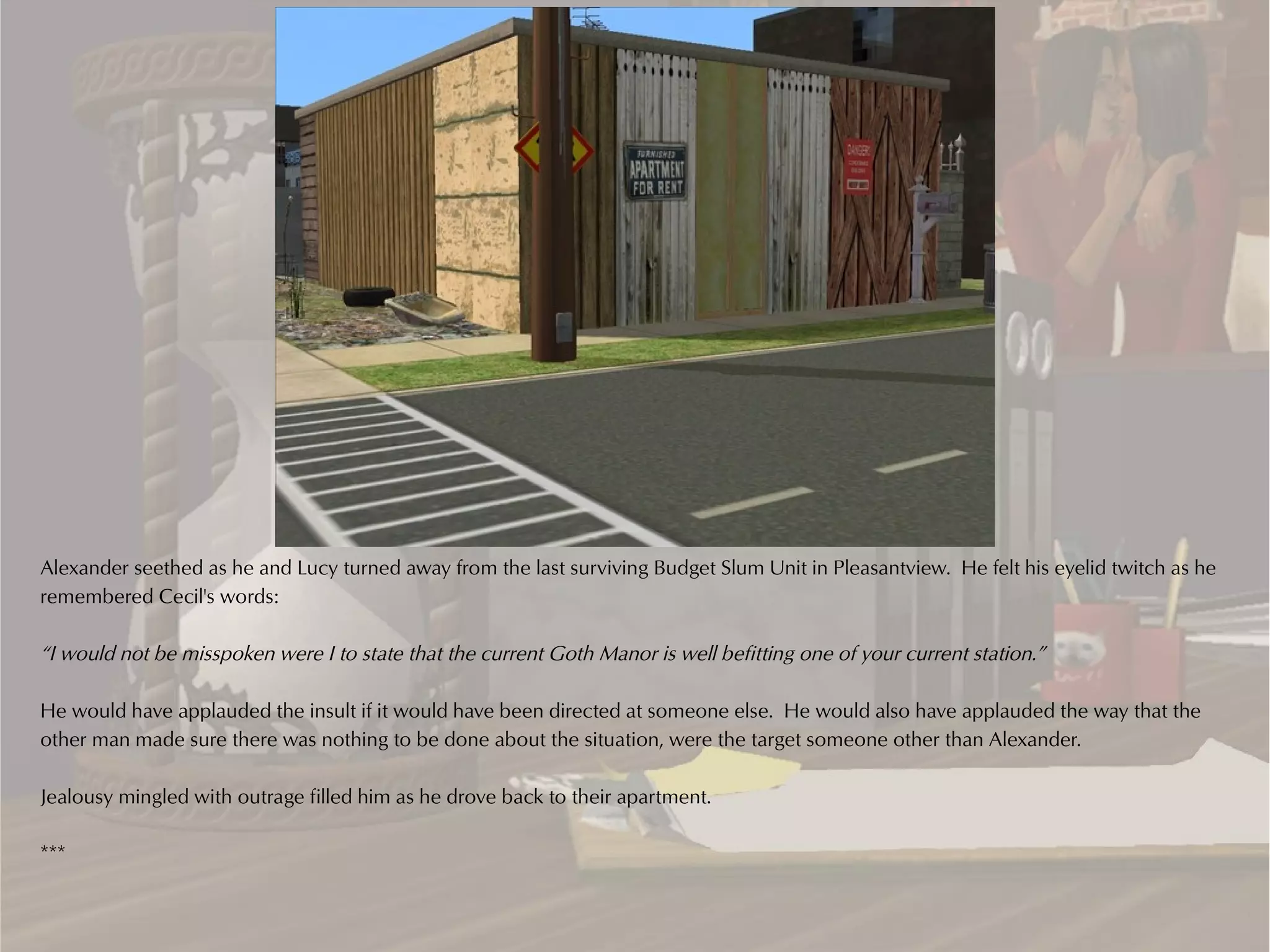 Alexander seethed as he and Lucy turned away from the last surviving Budget Slum Unit in Pleasantview. He felt his eyelid twitch as he
remembered Cecil's words:

“I would not be misspoken were I to state that the current Goth Manor is well befitting one of your current station.”

He would have applauded the insult if it would have been directed at someone else. He would also have applauded the way that the
other man made sure there was nothing to be done about the situation, were the target someone other than Alexander.

Jealousy mingled with outrage filled him as he drove back to their apartment.

***
 