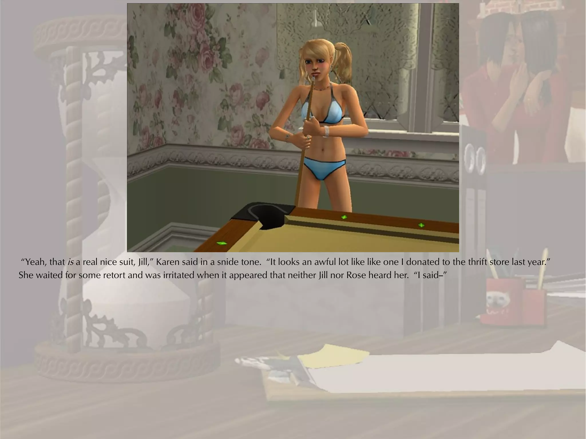 “Yeah, that is a real nice suit, Jill,” Karen said in a snide tone. “It looks an awful lot like like one I donated to the thrift store last year.”
She waited for some retort and was irritated when it appeared that neither Jill nor Rose heard her. “I said--”
 