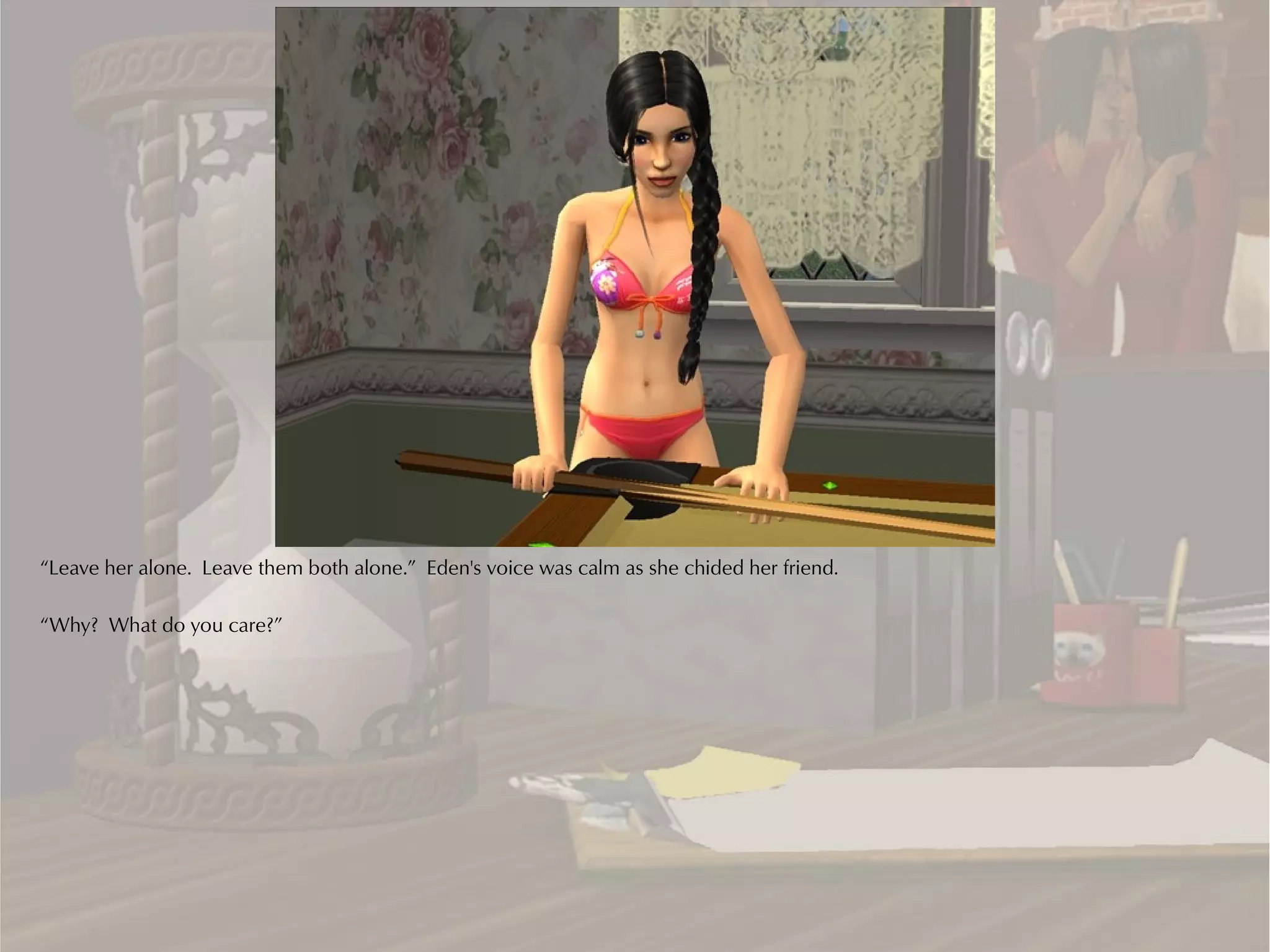 “Leave her alone. Leave them both alone.” Eden's voice was calm as she chided her friend.

“Why? What do you care?”
 