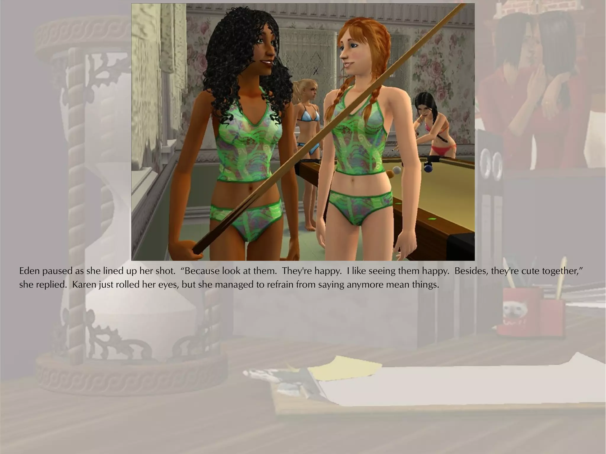 Eden paused as she lined up her shot. “Because look at them. They're happy. I like seeing them happy. Besides, they're cute together,”
she replied. Karen just rolled her eyes, but she managed to refrain from saying anymore mean things.
 