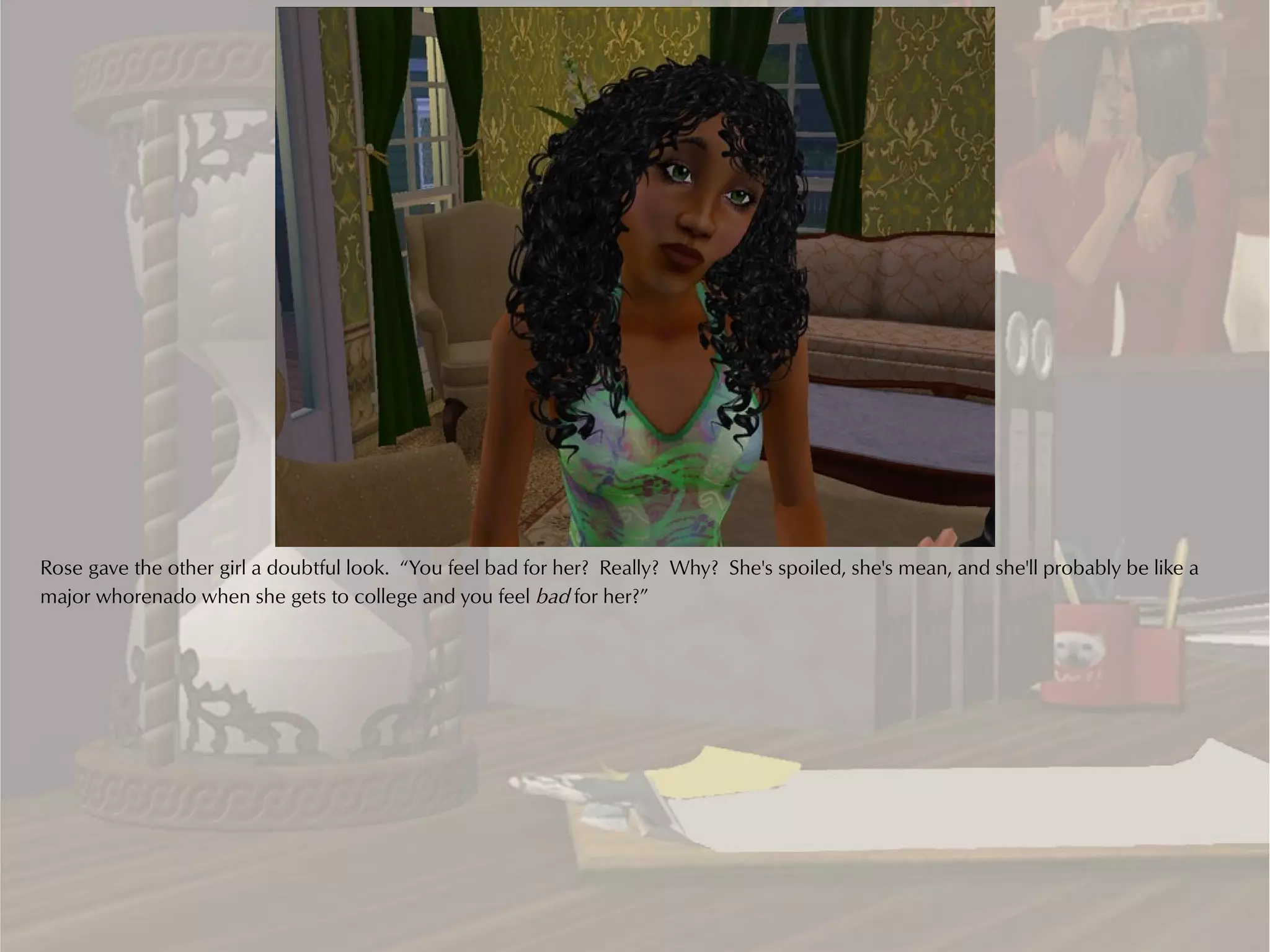 Rose gave the other girl a doubtful look. “You feel bad for her? Really? Why? She's spoiled, she's mean, and she'll probably be like a
major whorenado when she gets to college and you feel bad for her?”
 