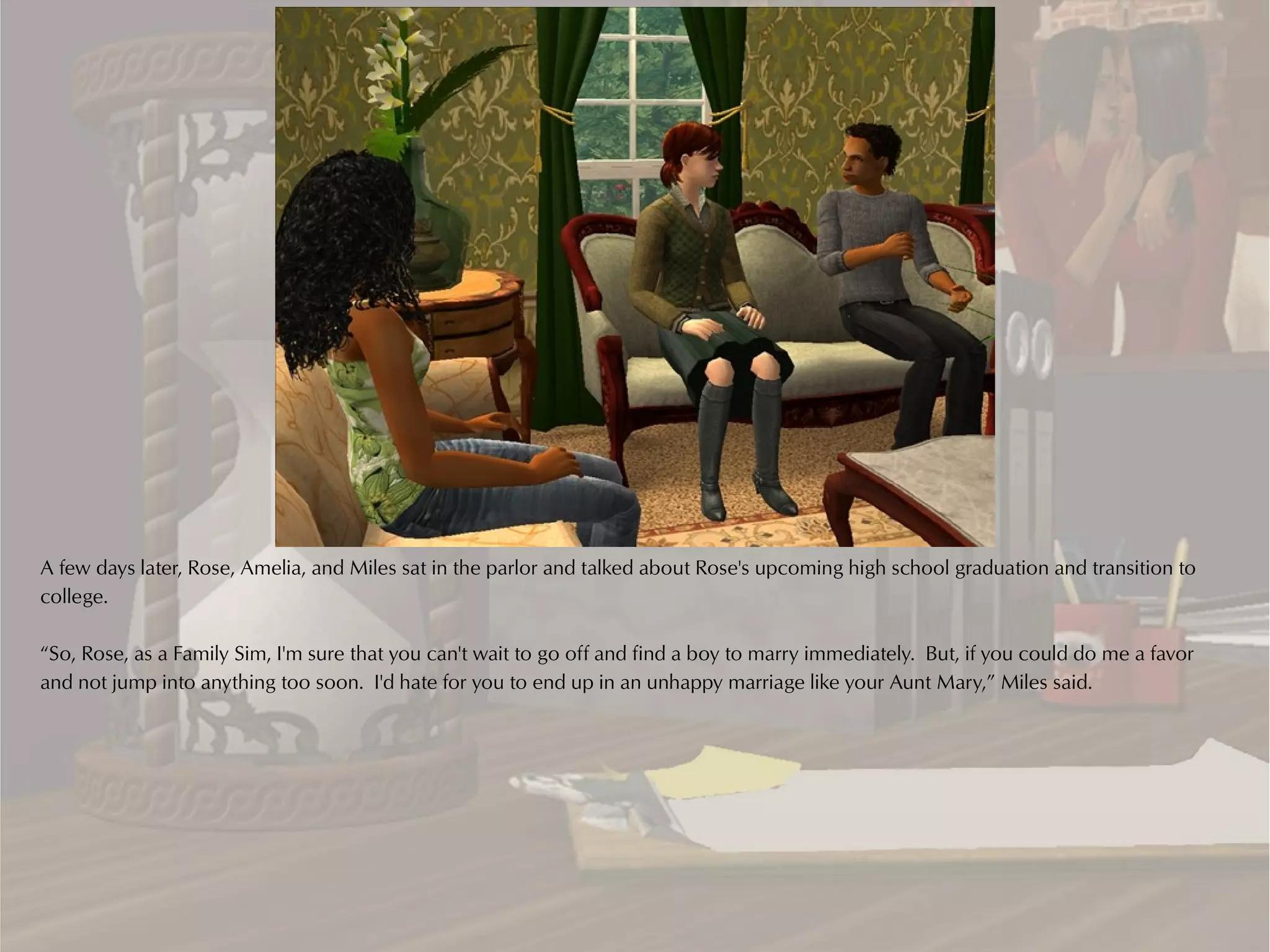A few days later, Rose, Amelia, and Miles sat in the parlor and talked about Rose's upcoming high school graduation and transition to
college.

“So, Rose, as a Family Sim, I'm sure that you can't wait to go off and find a boy to marry immediately. But, if you could do me a favor
and not jump into anything too soon. I'd hate for you to end up in an unhappy marriage like your Aunt Mary,” Miles said.
 