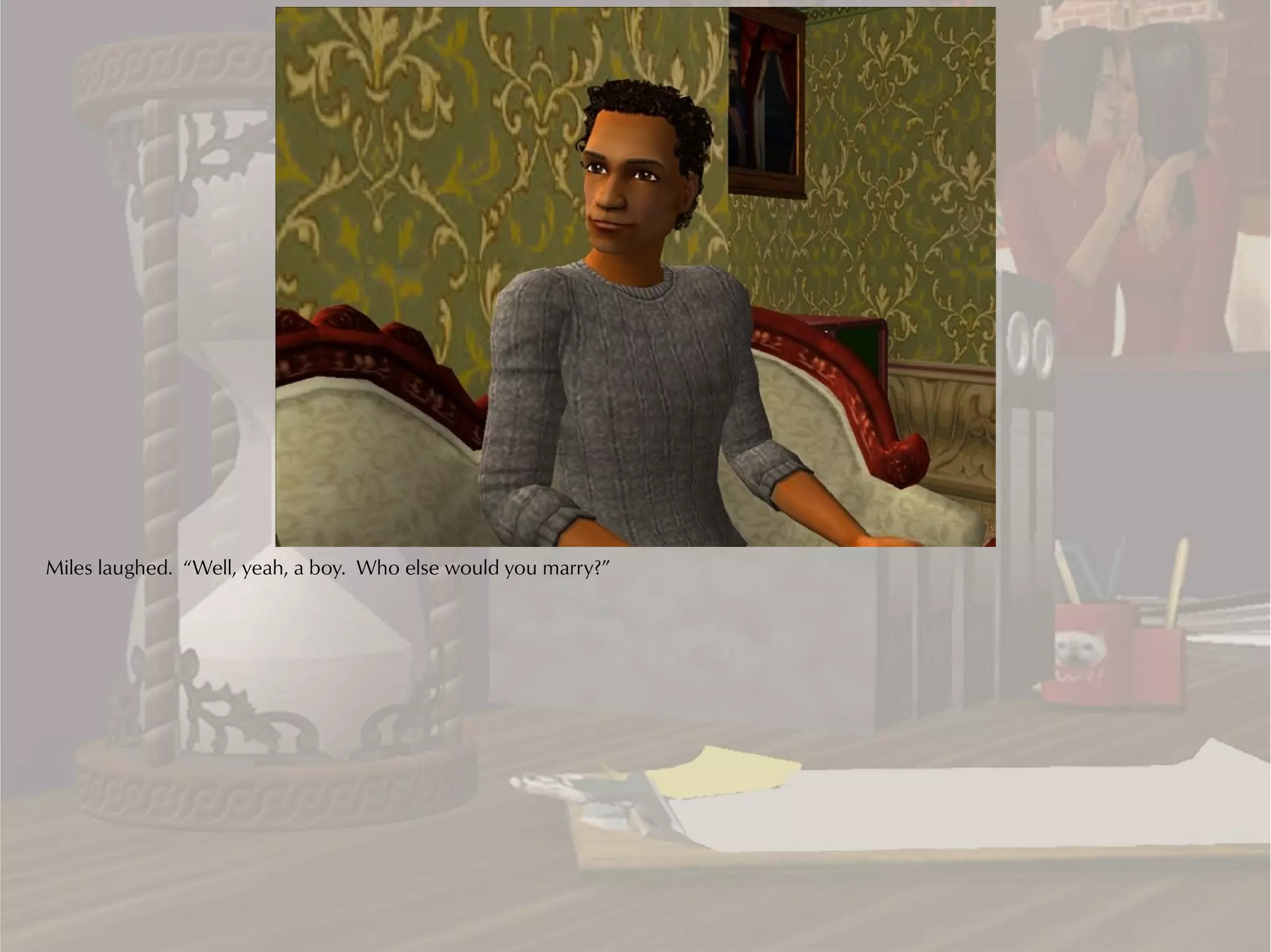 Miles laughed. “Well, yeah, a boy. Who else would you marry?”
 