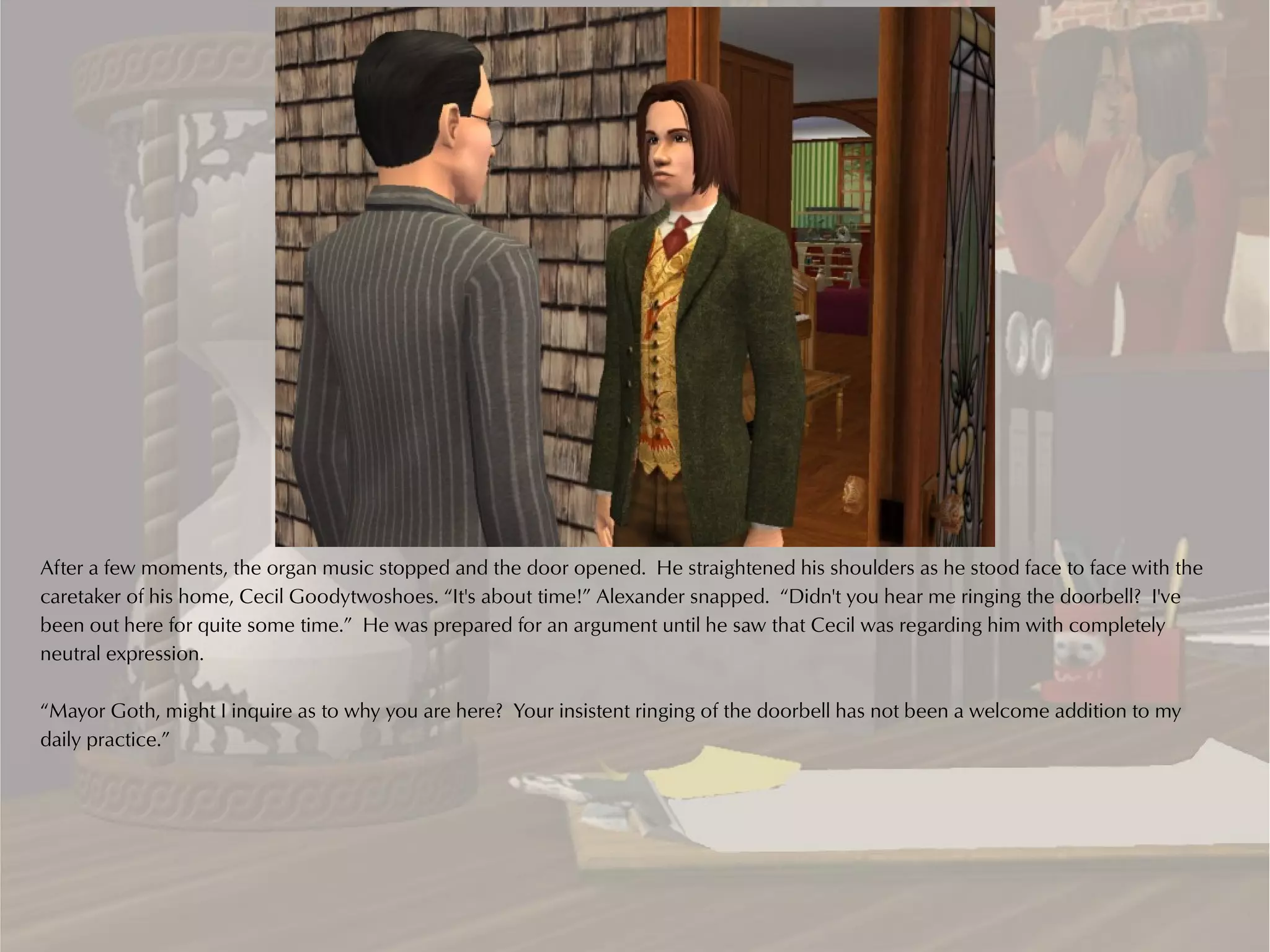 After a few moments, the organ music stopped and the door opened. He straightened his shoulders as he stood face to face with the
caretaker of his home, Cecil Goodytwoshoes. “It's about time!” Alexander snapped. “Didn't you hear me ringing the doorbell? I've
been out here for quite some time.” He was prepared for an argument until he saw that Cecil was regarding him with completely
neutral expression.

“Mayor Goth, might I inquire as to why you are here? Your insistent ringing of the doorbell has not been a welcome addition to my
daily practice.”
 