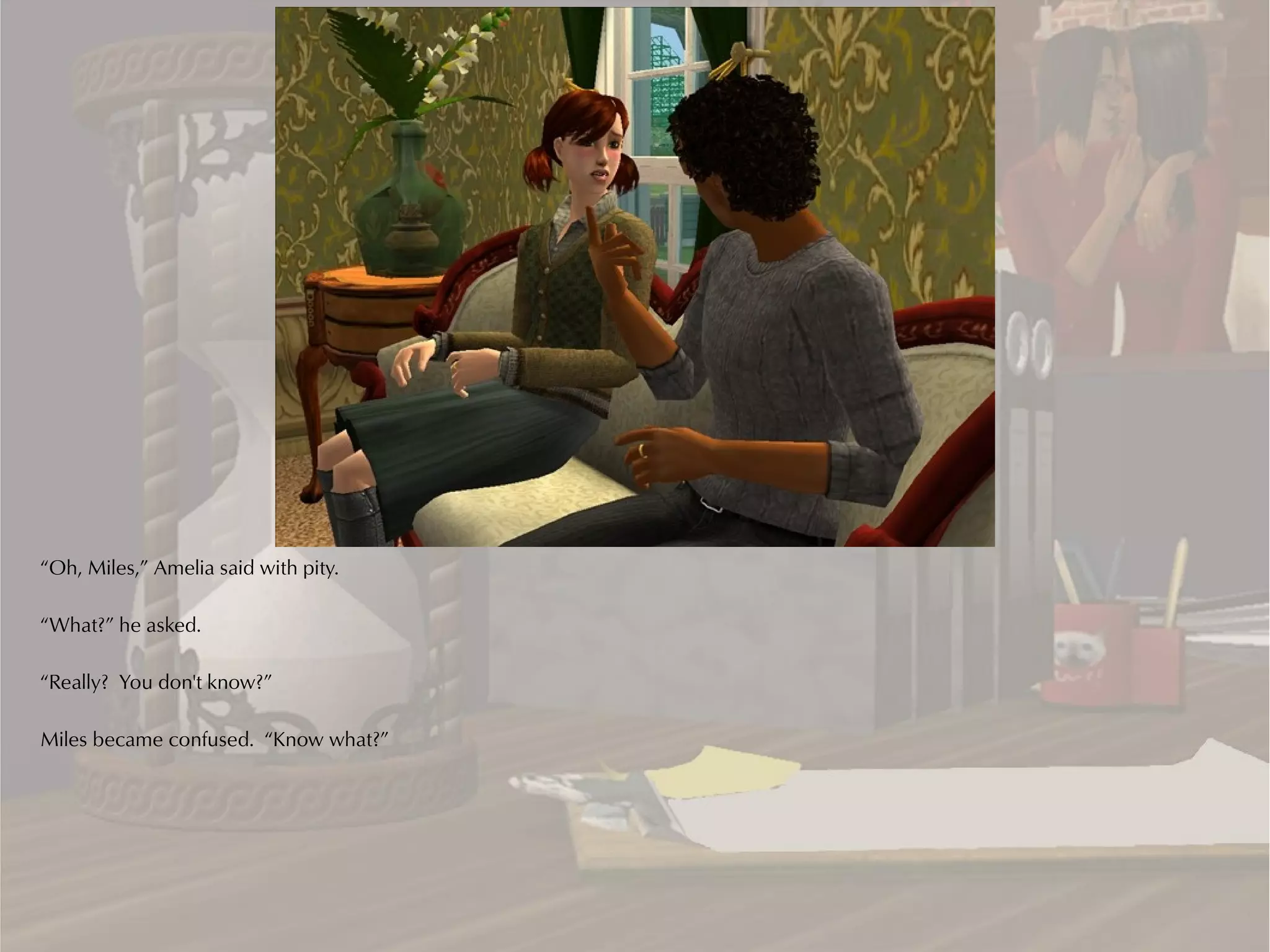 “Oh, Miles,” Amelia said with pity.

“What?” he asked.

“Really? You don't know?”

Miles became confused. “Know what?”
 