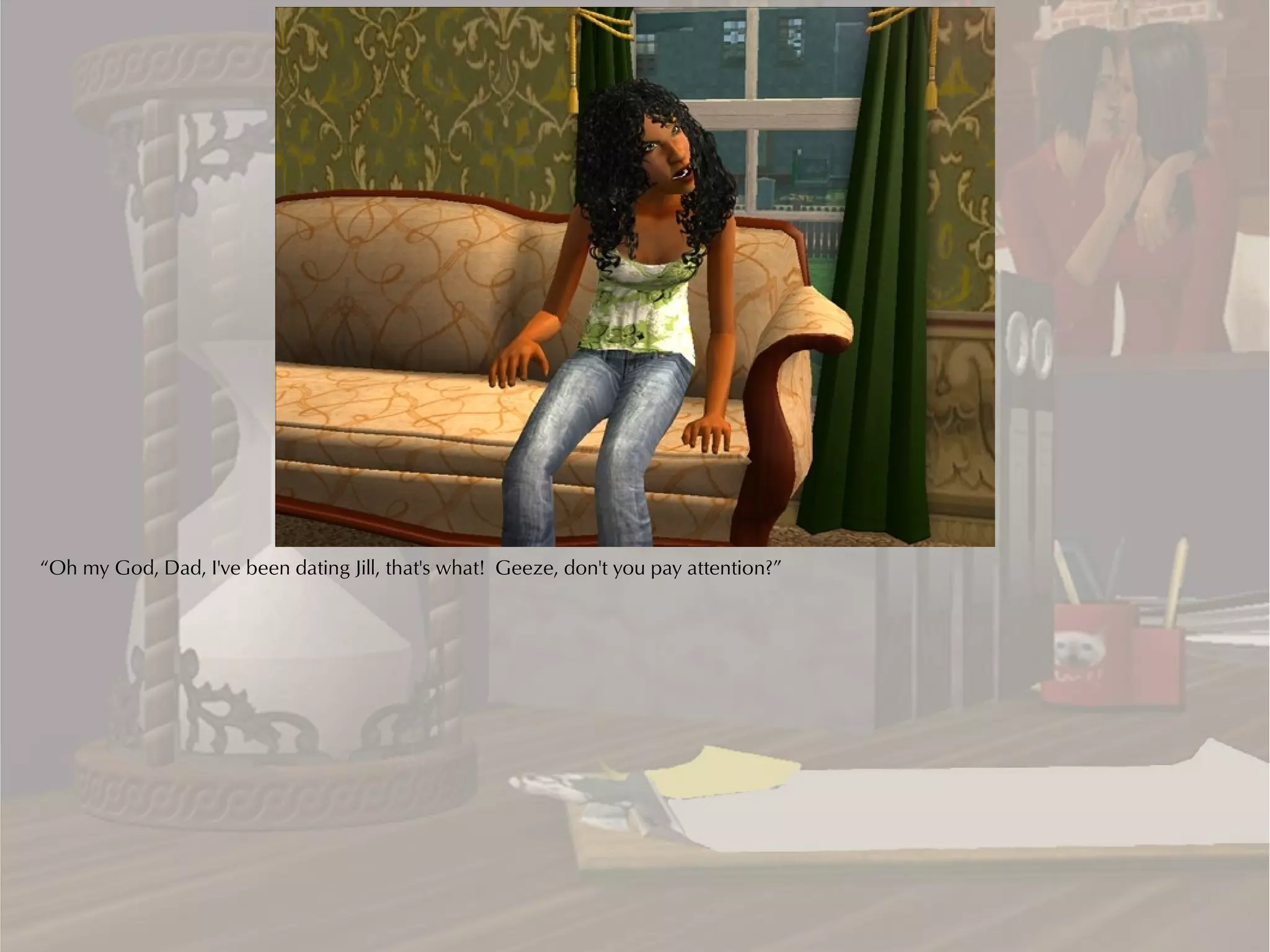 “Oh my God, Dad, I've been dating Jill, that's what! Geeze, don't you pay attention?”
 