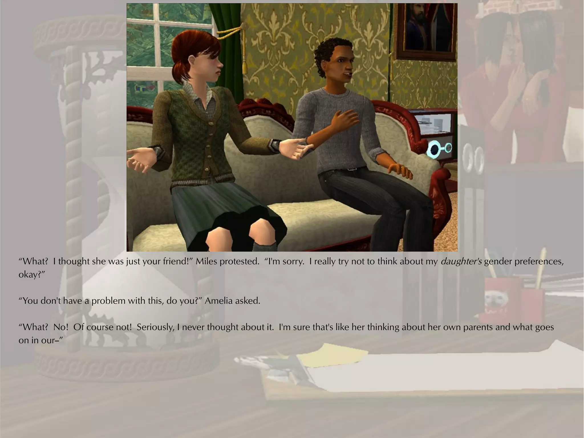 “What? I thought she was just your friend!” Miles protested. “I'm sorry. I really try not to think about my daughter's gender preferences,
okay?”

“You don't have a problem with this, do you?” Amelia asked.

“What? No! Of course not! Seriously, I never thought about it. I'm sure that's like her thinking about her own parents and what goes
on in our--”
 