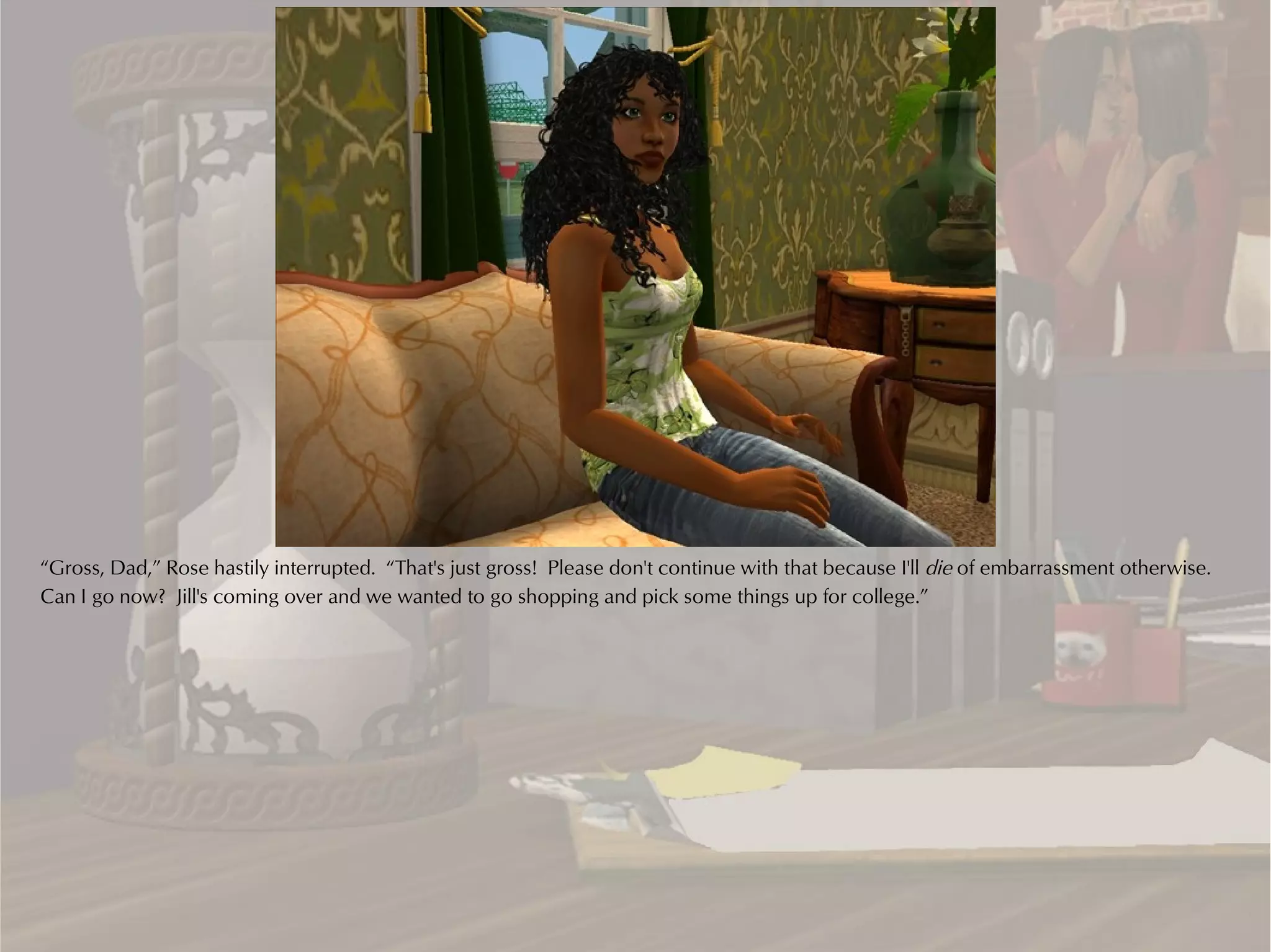 “Gross, Dad,” Rose hastily interrupted. “That's just gross! Please don't continue with that because I'll die of embarrassment otherwise.
Can I go now? Jill's coming over and we wanted to go shopping and pick some things up for college.”
 
