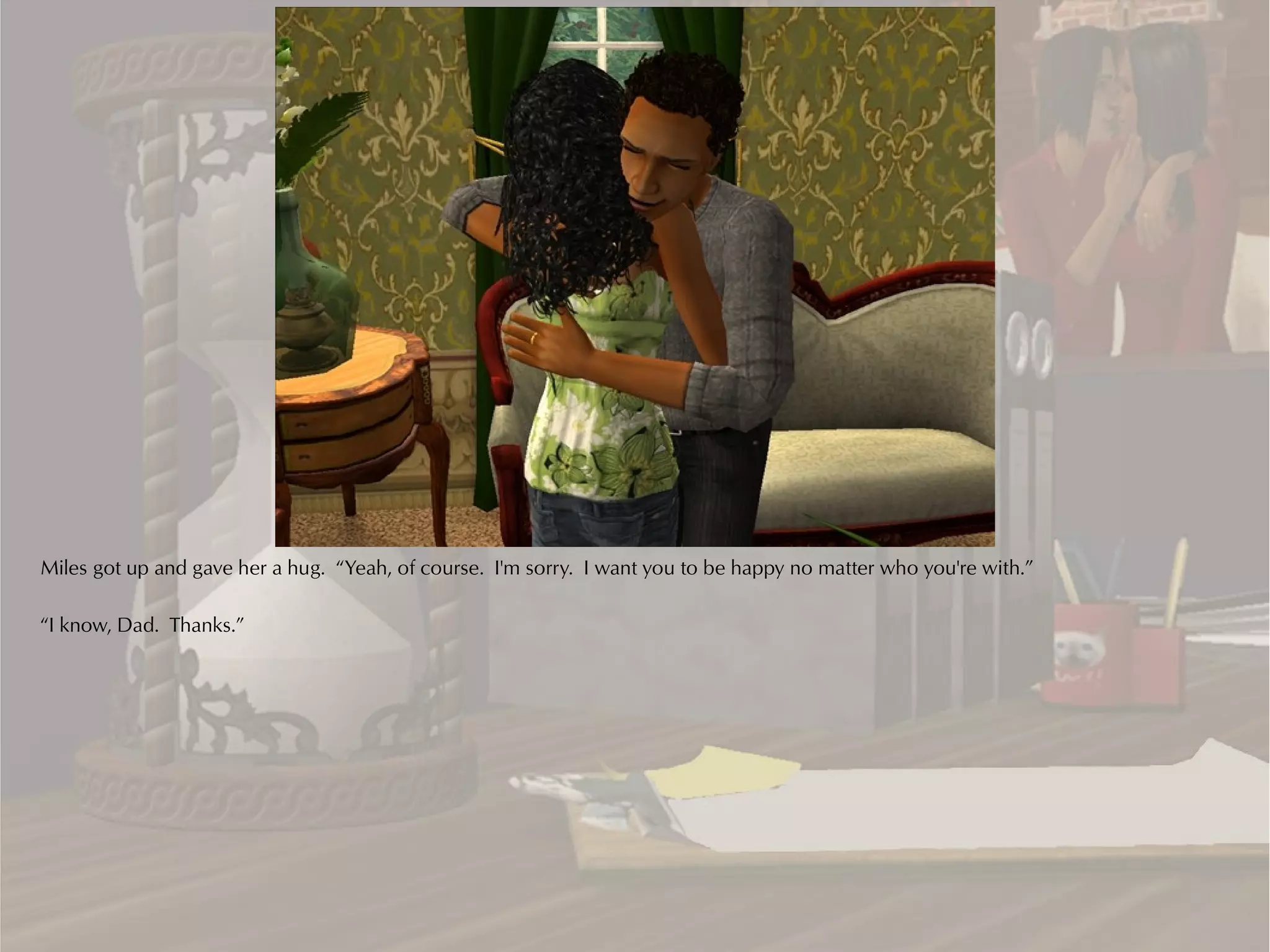 Miles got up and gave her a hug. “Yeah, of course. I'm sorry. I want you to be happy no matter who you're with.”

“I know, Dad. Thanks.”
 
