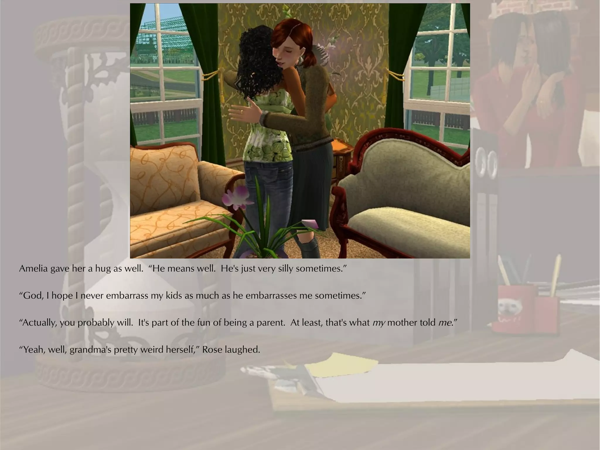 Amelia gave her a hug as well. “He means well. He's just very silly sometimes.”

“God, I hope I never embarrass my kids as much as he embarrasses me sometimes.”

“Actually, you probably will. It's part of the fun of being a parent. At least, that's what my mother told me.”

“Yeah, well, grandma's pretty weird herself,” Rose laughed.
 