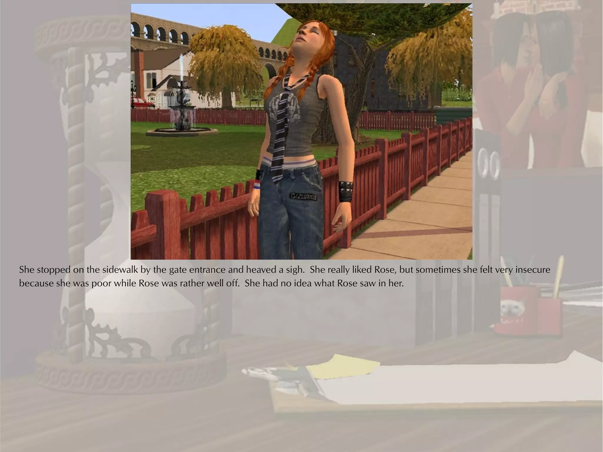 She stopped on the sidewalk by the gate entrance and heaved a sigh. She really liked Rose, but sometimes she felt very insecure
because she was poor while Rose was rather well off. She had no idea what Rose saw in her.
 