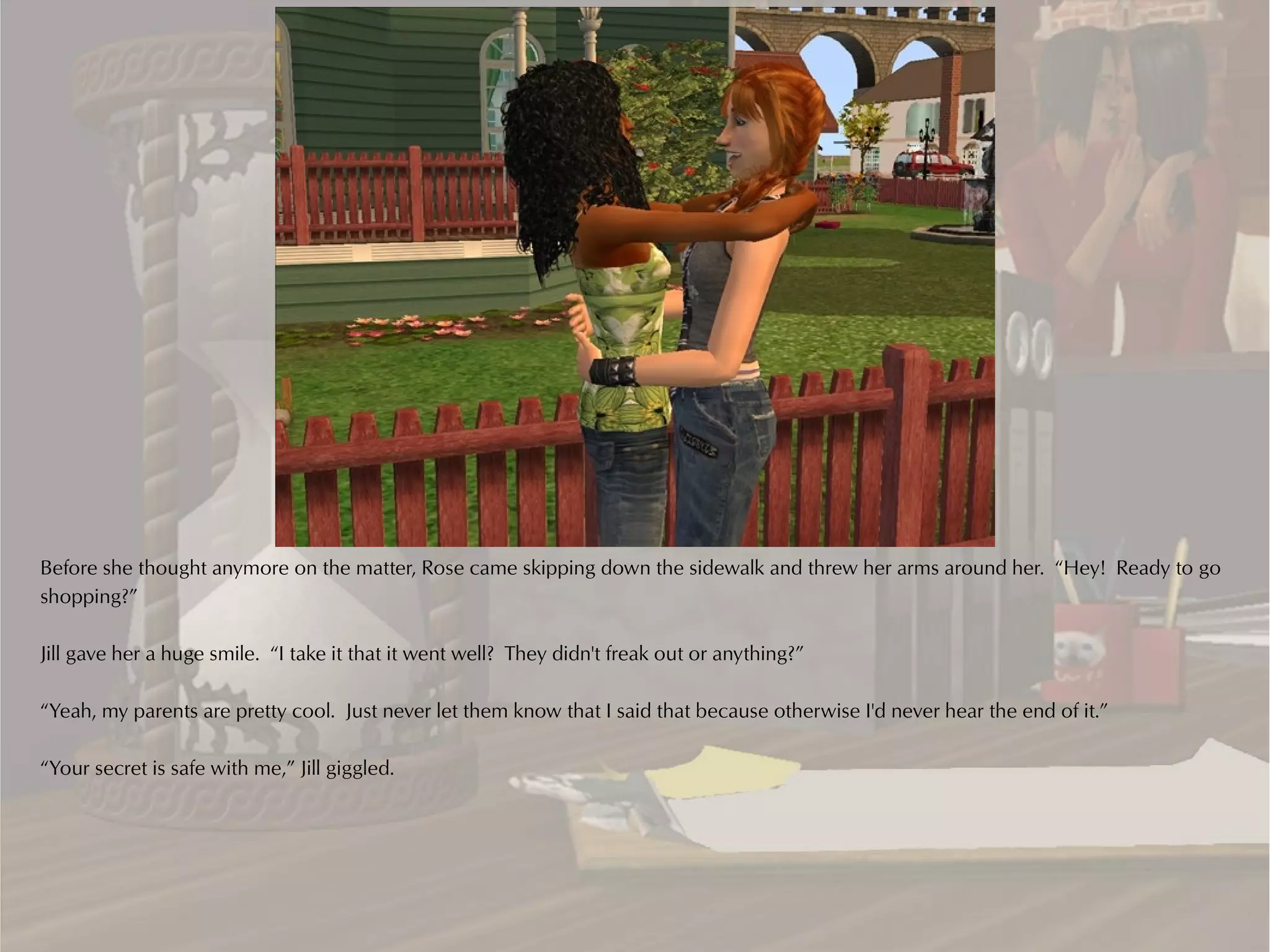 Before she thought anymore on the matter, Rose came skipping down the sidewalk and threw her arms around her. “Hey! Ready to go
shopping?”

Jill gave her a huge smile. “I take it that it went well? They didn't freak out or anything?”

“Yeah, my parents are pretty cool. Just never let them know that I said that because otherwise I'd never hear the end of it.”

“Your secret is safe with me,” Jill giggled.
 