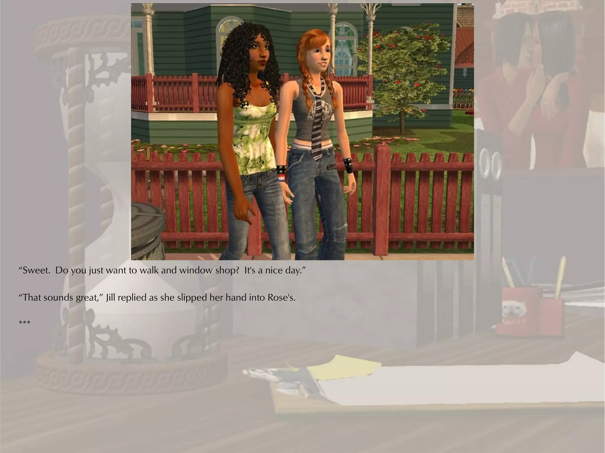 “Sweet. Do you just want to walk and window shop? It's a nice day.”

“That sounds great,” Jill replied as she slipped her hand into Rose's.

***
 