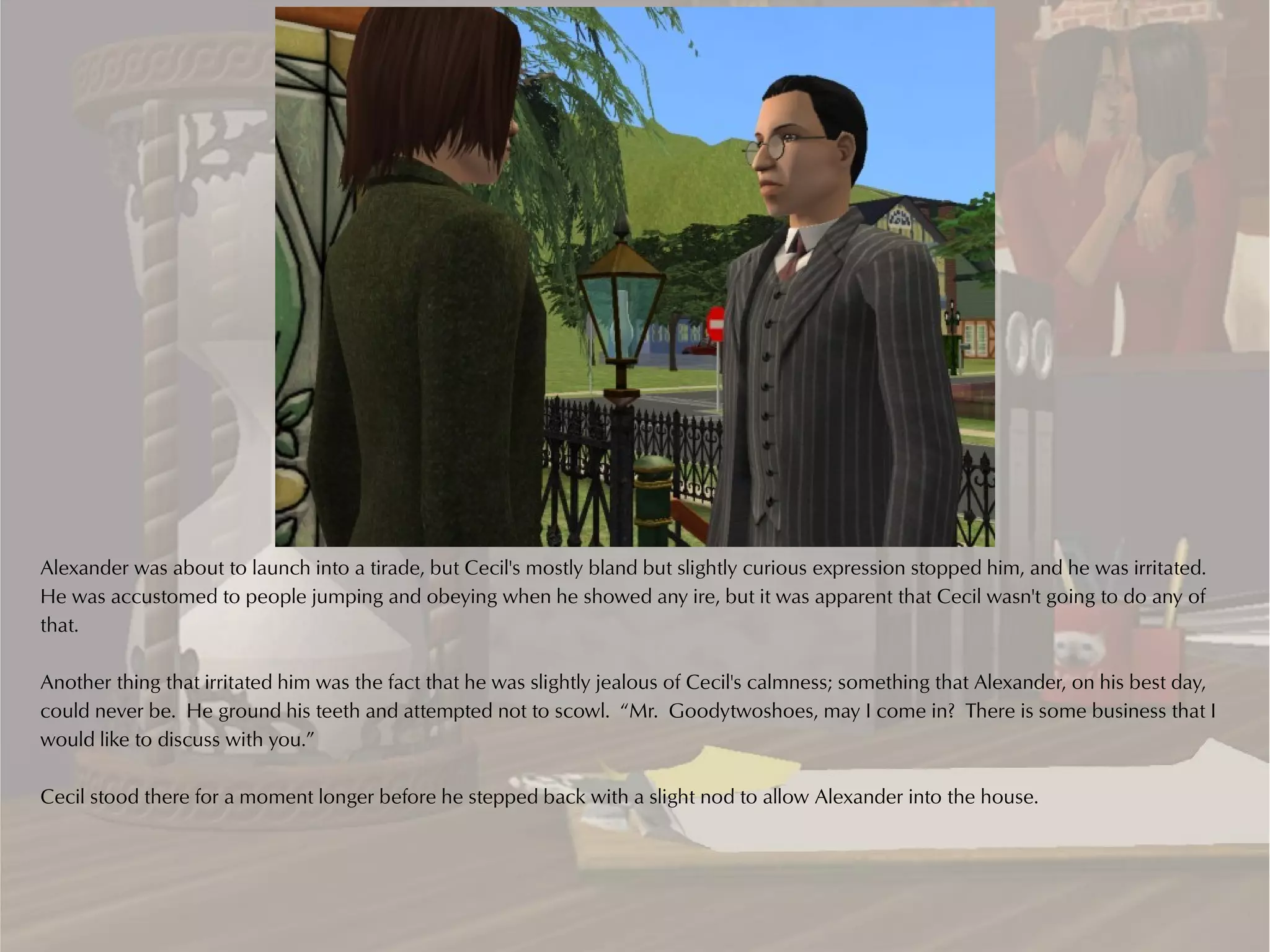 Alexander was about to launch into a tirade, but Cecil's mostly bland but slightly curious expression stopped him, and he was irritated.
He was accustomed to people jumping and obeying when he showed any ire, but it was apparent that Cecil wasn't going to do any of
that.

Another thing that irritated him was the fact that he was slightly jealous of Cecil's calmness; something that Alexander, on his best day,
could never be. He ground his teeth and attempted not to scowl. “Mr. Goodytwoshoes, may I come in? There is some business that I
would like to discuss with you.”

Cecil stood there for a moment longer before he stepped back with a slight nod to allow Alexander into the house.
 