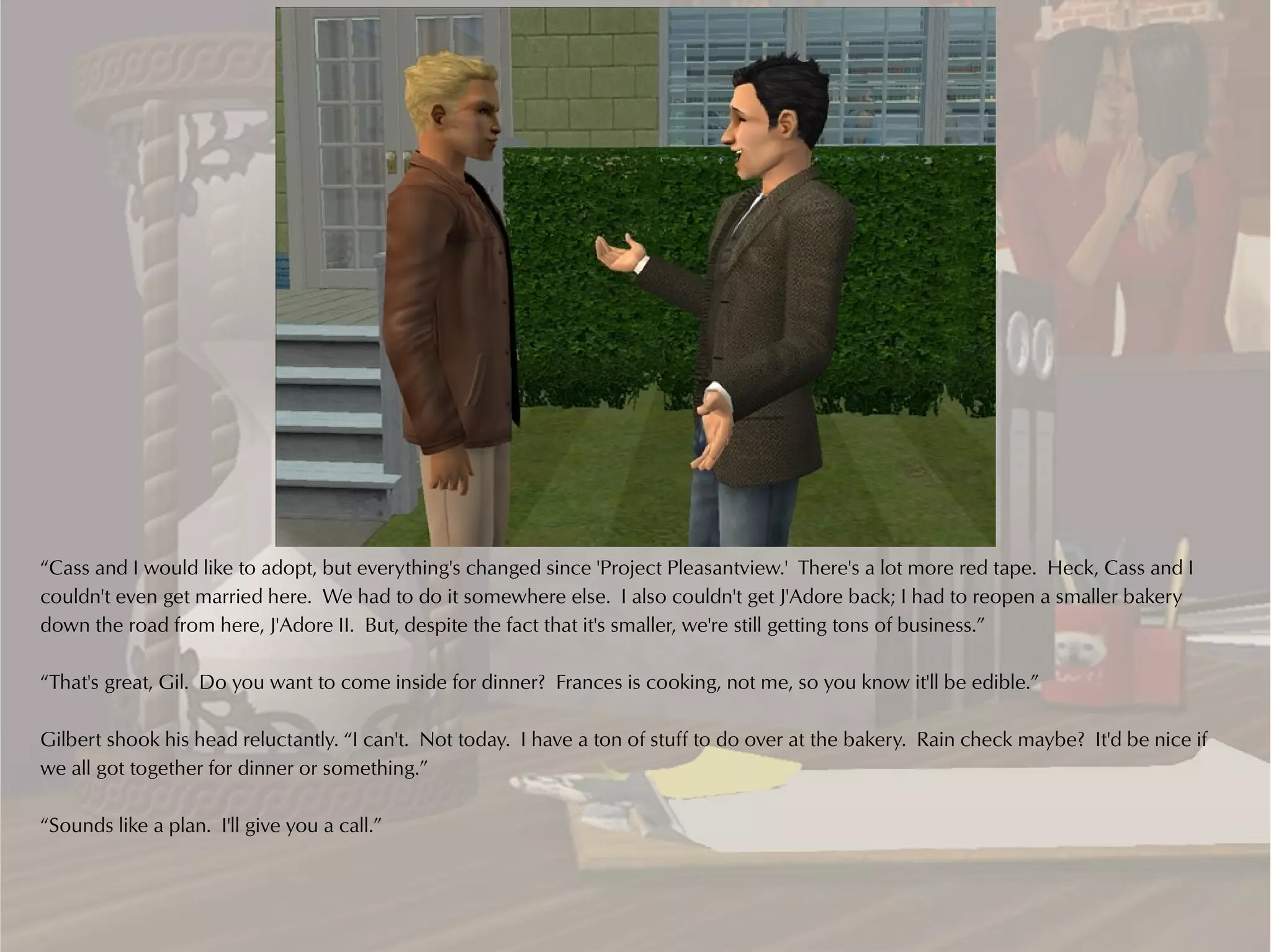 “Cass and I would like to adopt, but everything's changed since 'Project Pleasantview.' There's a lot more red tape. Heck, Cass and I
couldn't even get married here. We had to do it somewhere else. I also couldn't get J'Adore back; I had to reopen a smaller bakery
down the road from here, J'Adore II. But, despite the fact that it's smaller, we're still getting tons of business.”

“That's great, Gil. Do you want to come inside for dinner? Frances is cooking, not me, so you know it'll be edible.”

Gilbert shook his head reluctantly. “I can't. Not today. I have a ton of stuff to do over at the bakery. Rain check maybe? It'd be nice if
we all got together for dinner or something.”

“Sounds like a plan. I'll give you a call.”
 