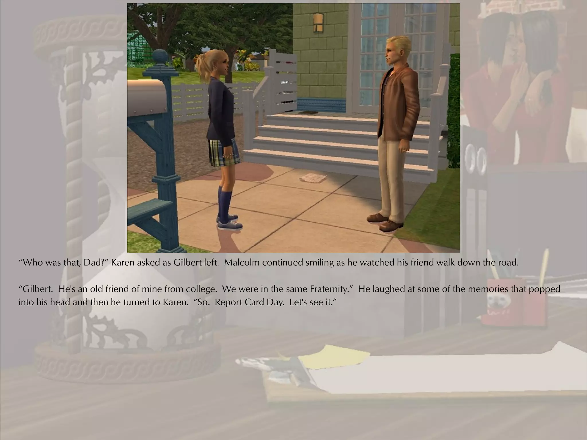 “Who was that, Dad?” Karen asked as Gilbert left. Malcolm continued smiling as he watched his friend walk down the road.

“Gilbert. He's an old friend of mine from college. We were in the same Fraternity.” He laughed at some of the memories that popped
into his head and then he turned to Karen. “So. Report Card Day. Let's see it.”
 