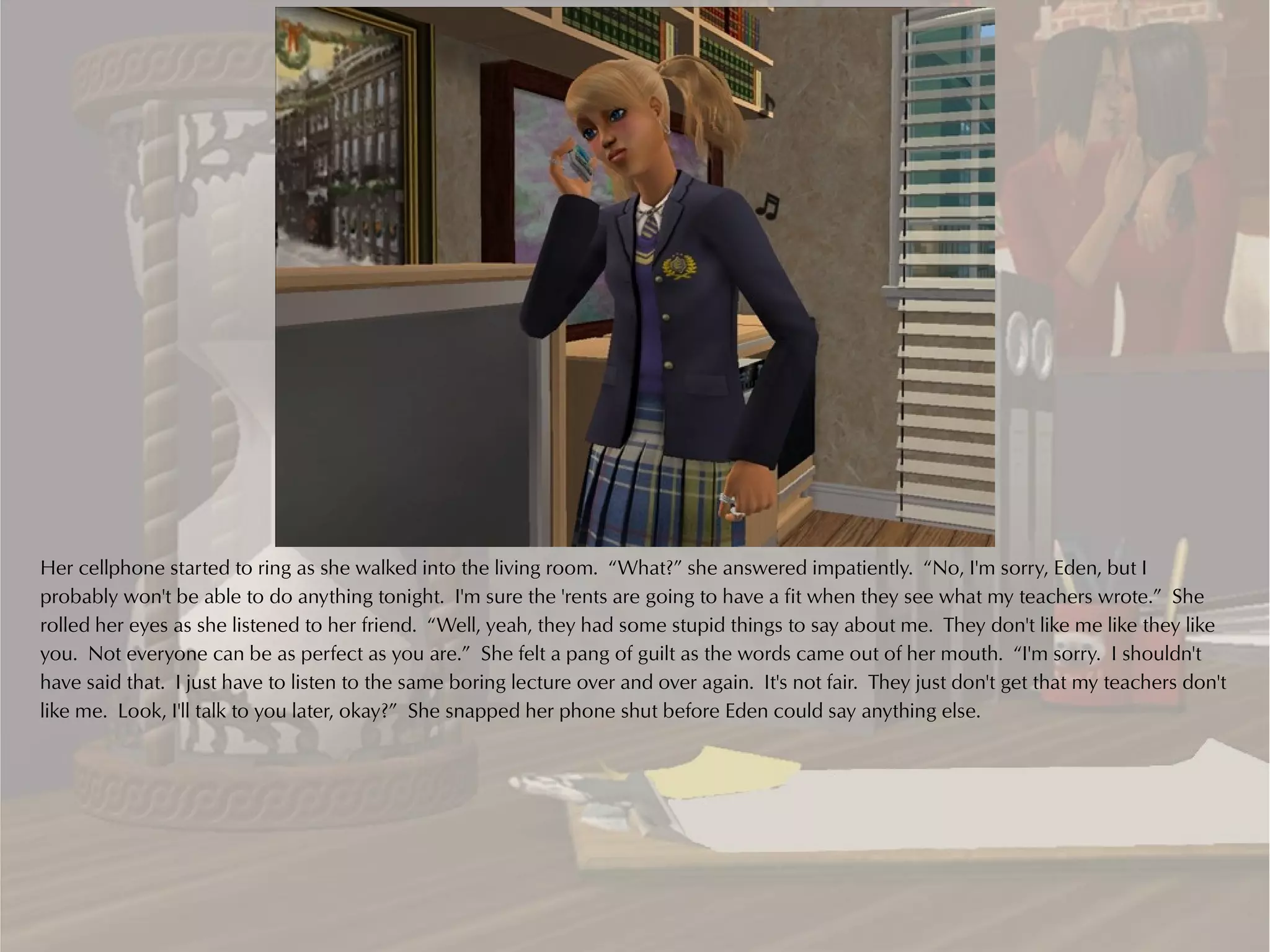 Her cellphone started to ring as she walked into the living room. “What?” she answered impatiently. “No, I'm sorry, Eden, but I
probably won't be able to do anything tonight. I'm sure the 'rents are going to have a fit when they see what my teachers wrote.” She
rolled her eyes as she listened to her friend. “Well, yeah, they had some stupid things to say about me. They don't like me like they like
you. Not everyone can be as perfect as you are.” She felt a pang of guilt as the words came out of her mouth. “I'm sorry. I shouldn't
have said that. I just have to listen to the same boring lecture over and over again. It's not fair. They just don't get that my teachers don't
like me. Look, I'll talk to you later, okay?” She snapped her phone shut before Eden could say anything else.
 