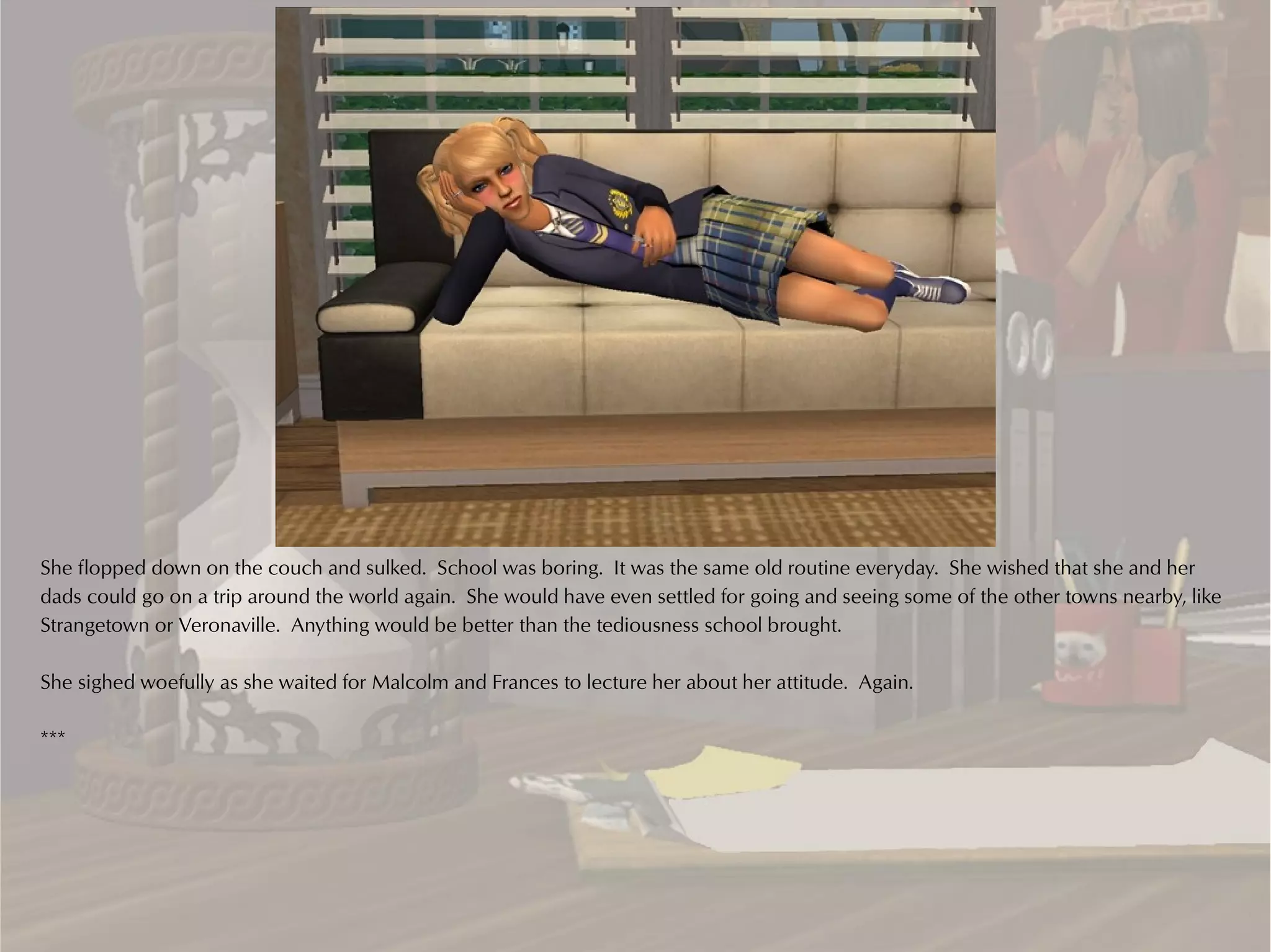 She flopped down on the couch and sulked. School was boring. It was the same old routine everyday. She wished that she and her
dads could go on a trip around the world again. She would have even settled for going and seeing some of the other towns nearby, like
Strangetown or Veronaville. Anything would be better than the tediousness school brought.

She sighed woefully as she waited for Malcolm and Frances to lecture her about her attitude. Again.

***
 