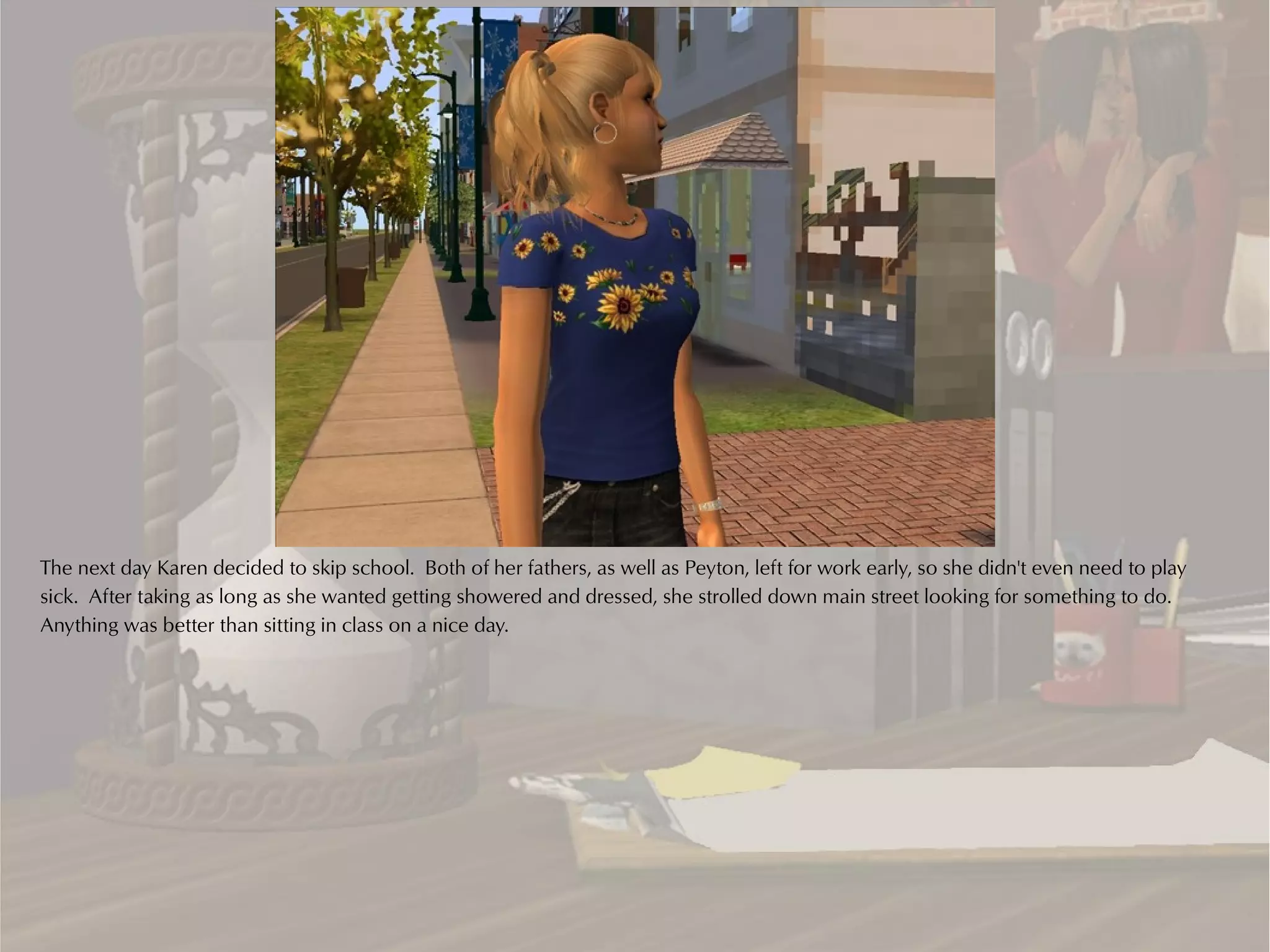 The next day Karen decided to skip school. Both of her fathers, as well as Peyton, left for work early, so she didn't even need to play
sick. After taking as long as she wanted getting showered and dressed, she strolled down main street looking for something to do.
Anything was better than sitting in class on a nice day.
 