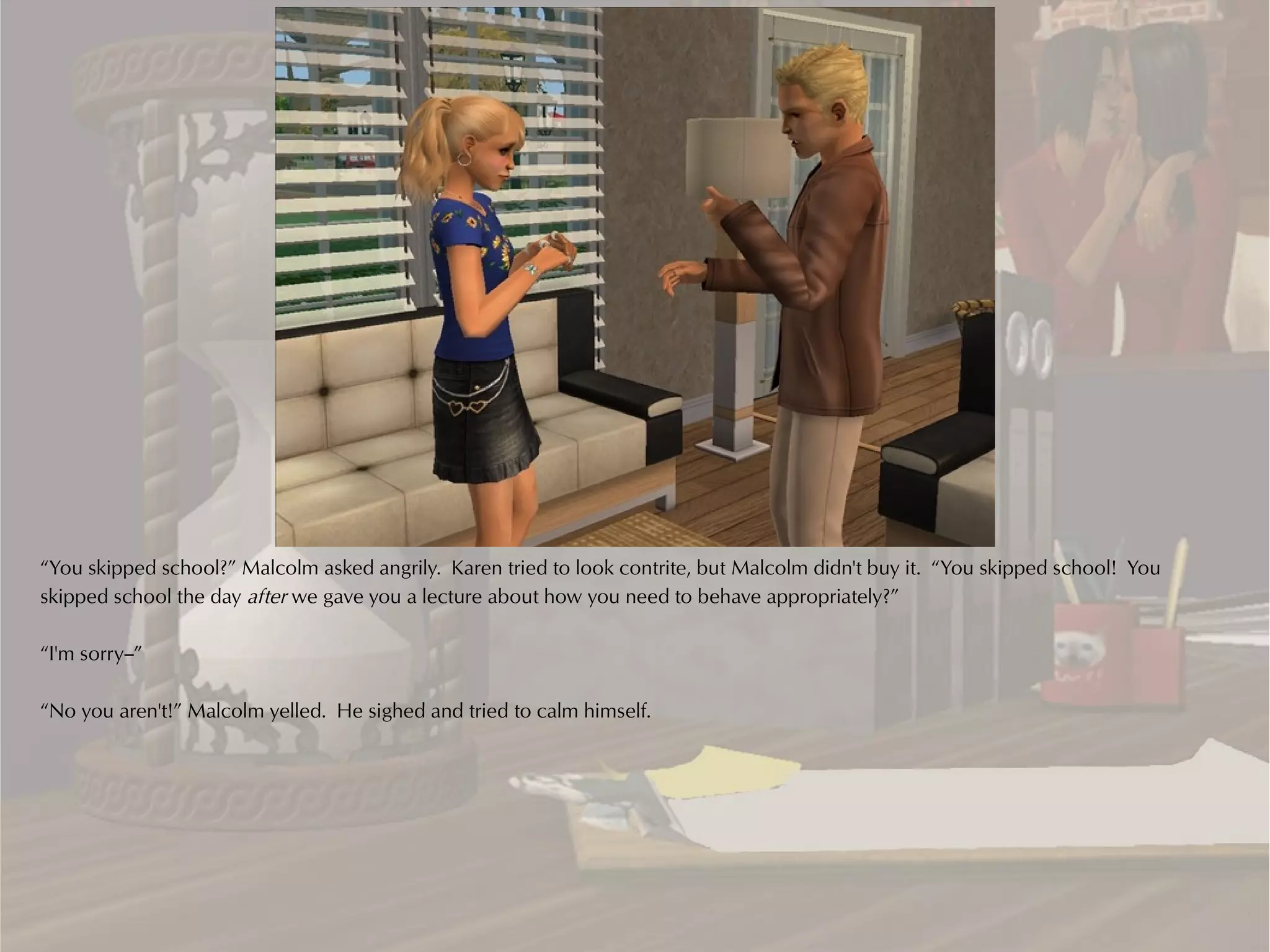 “You skipped school?” Malcolm asked angrily. Karen tried to look contrite, but Malcolm didn't buy it. “You skipped school! You
skipped school the day after we gave you a lecture about how you need to behave appropriately?”

“I'm sorry--”

“No you aren't!” Malcolm yelled. He sighed and tried to calm himself.
 