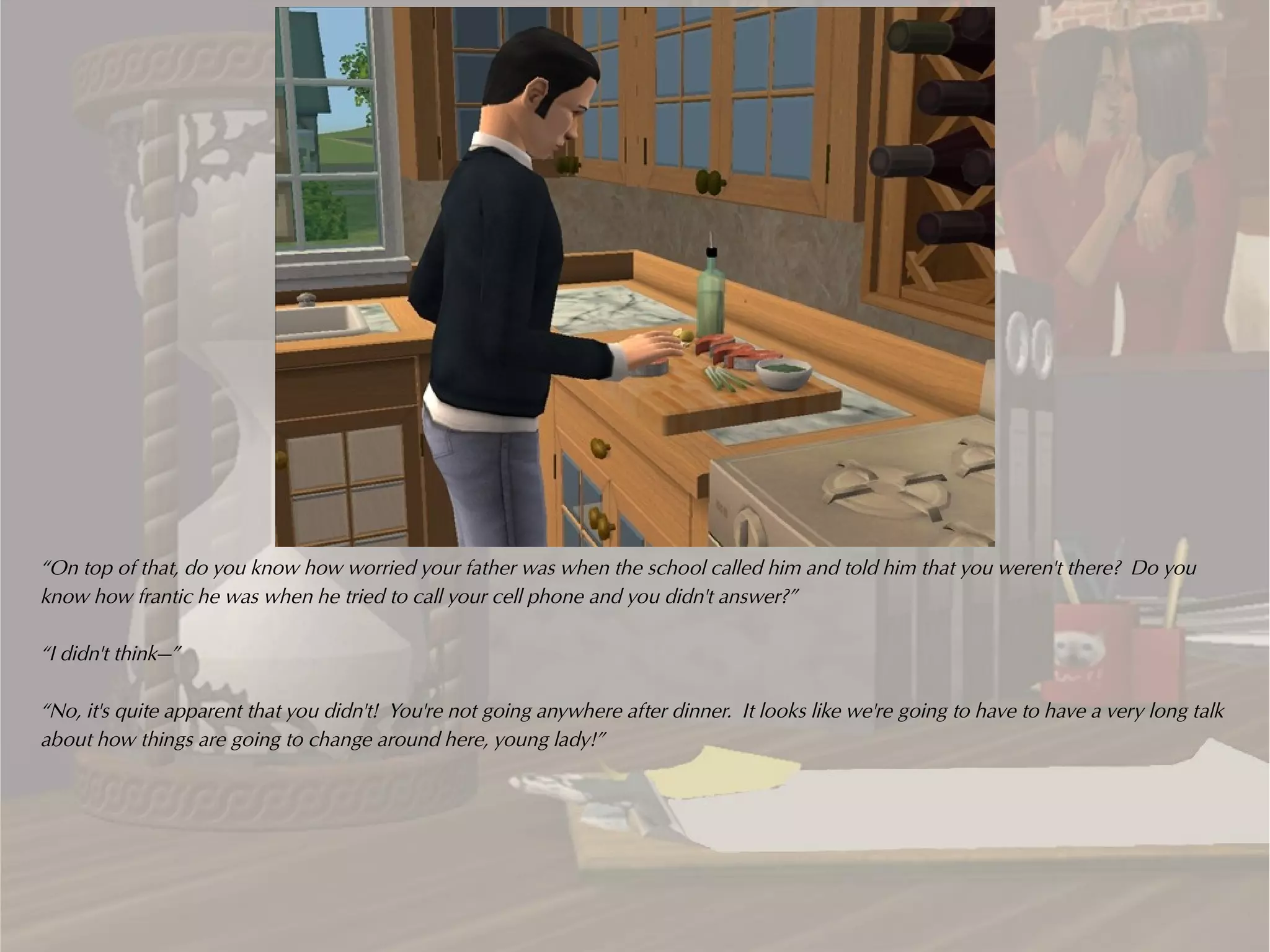 “On top of that, do you know how worried your father was when the school called him and told him that you weren't there? Do you
know how frantic he was when he tried to call your cell phone and you didn't answer?”

“I didn't think—”

“No, it's quite apparent that you didn't! You're not going anywhere after dinner. It looks like we're going to have to have a very long talk
about how things are going to change around here, young lady!”
 
