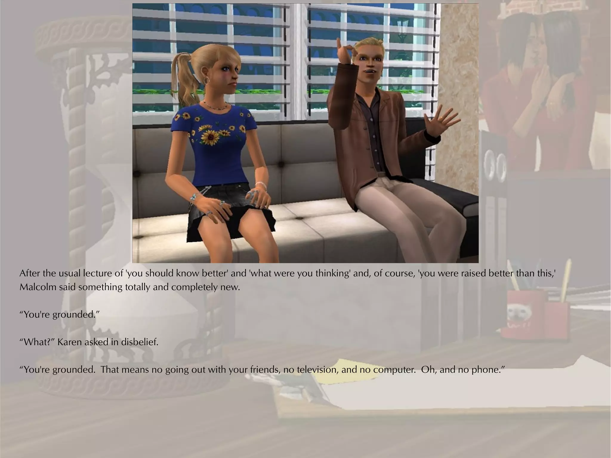 After the usual lecture of 'you should know better' and 'what were you thinking' and, of course, 'you were raised better than this,'
Malcolm said something totally and completely new.

“You're grounded.”

“What?” Karen asked in disbelief.

“You're grounded. That means no going out with your friends, no television, and no computer. Oh, and no phone.”
 
