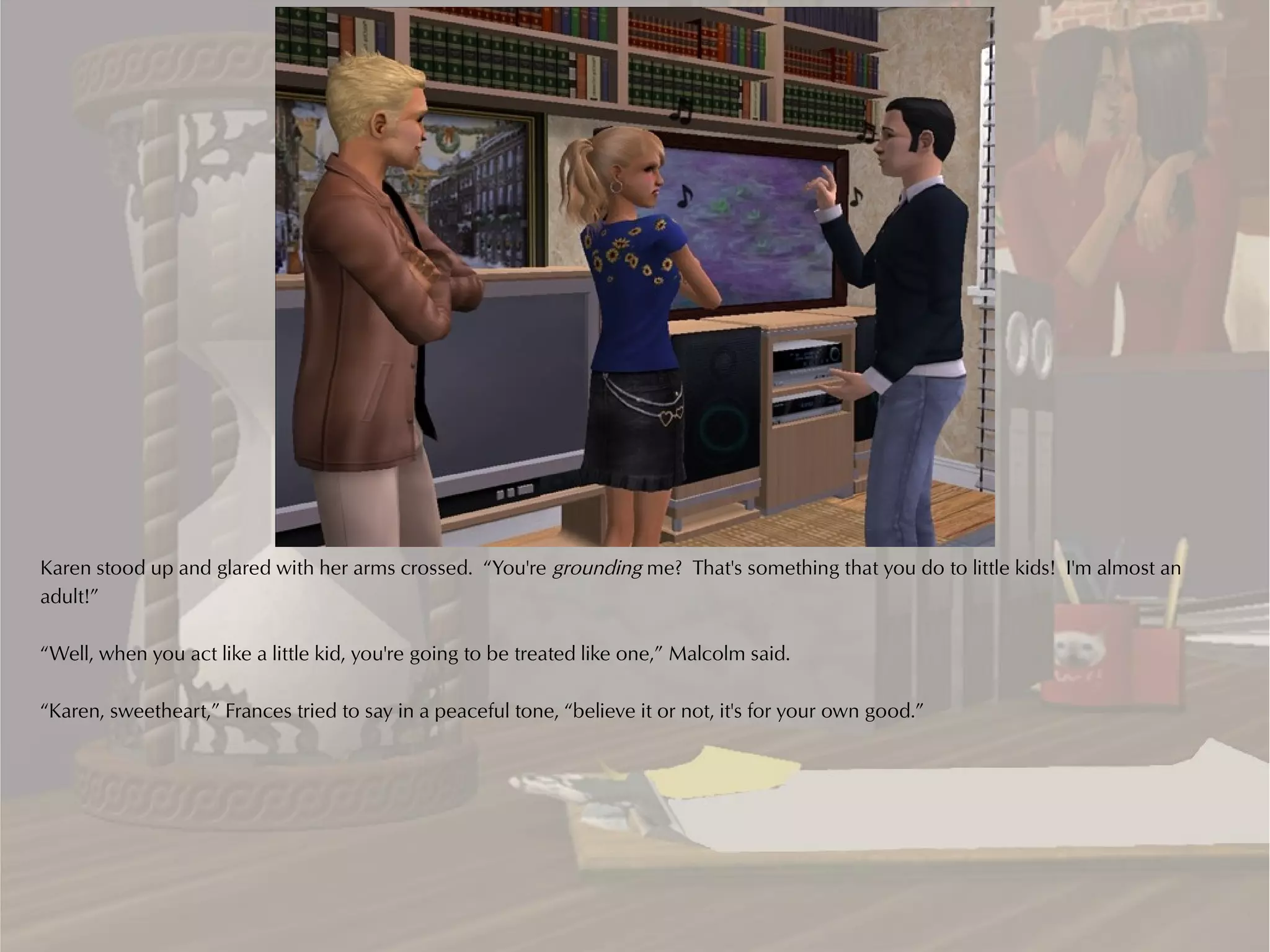 Karen stood up and glared with her arms crossed. “You're grounding me? That's something that you do to little kids! I'm almost an
adult!”

“Well, when you act like a little kid, you're going to be treated like one,” Malcolm said.

“Karen, sweetheart,” Frances tried to say in a peaceful tone, “believe it or not, it's for your own good.”
 