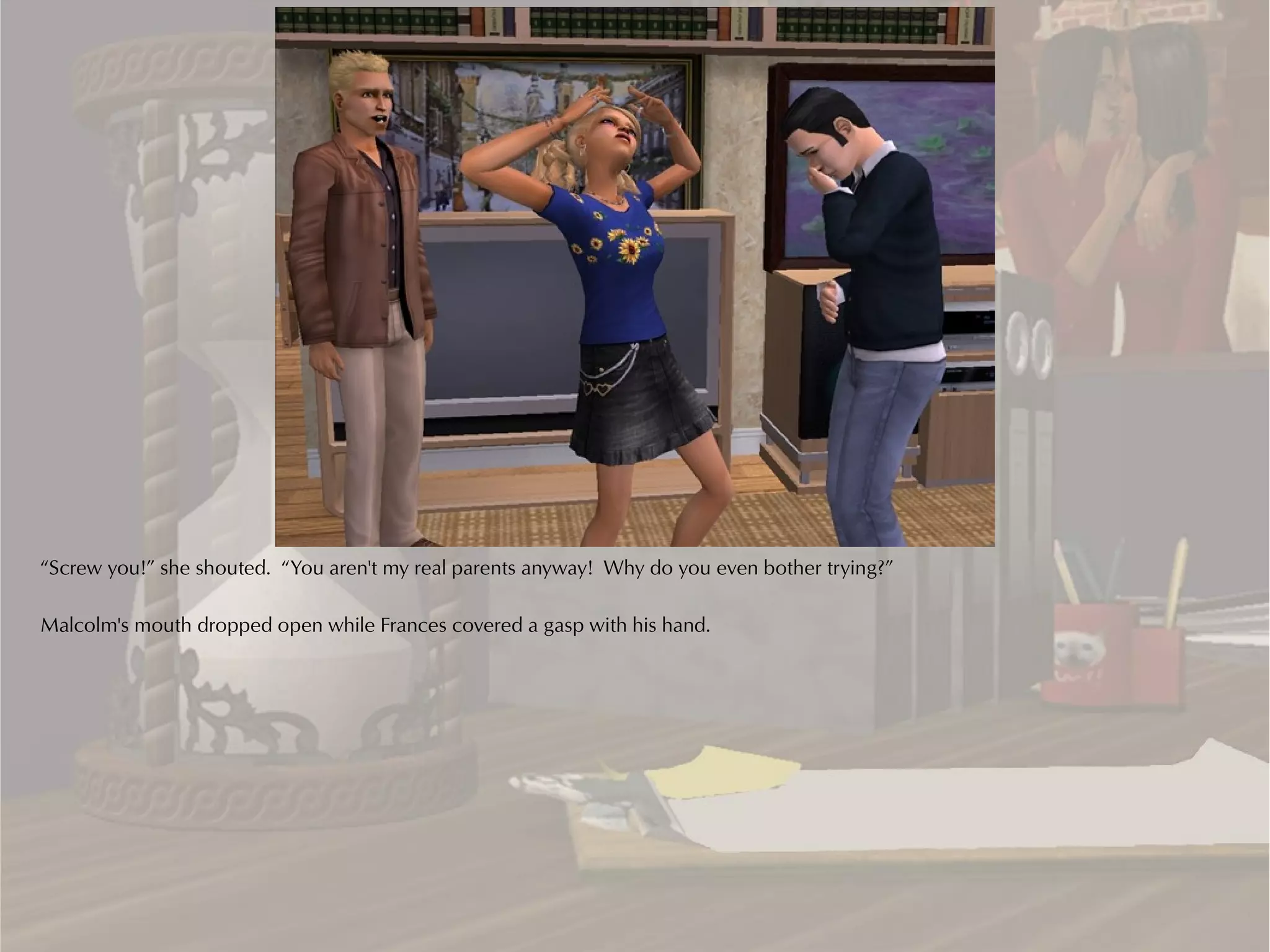 “Screw you!” she shouted. “You aren't my real parents anyway! Why do you even bother trying?”

Malcolm's mouth dropped open while Frances covered a gasp with his hand.
 