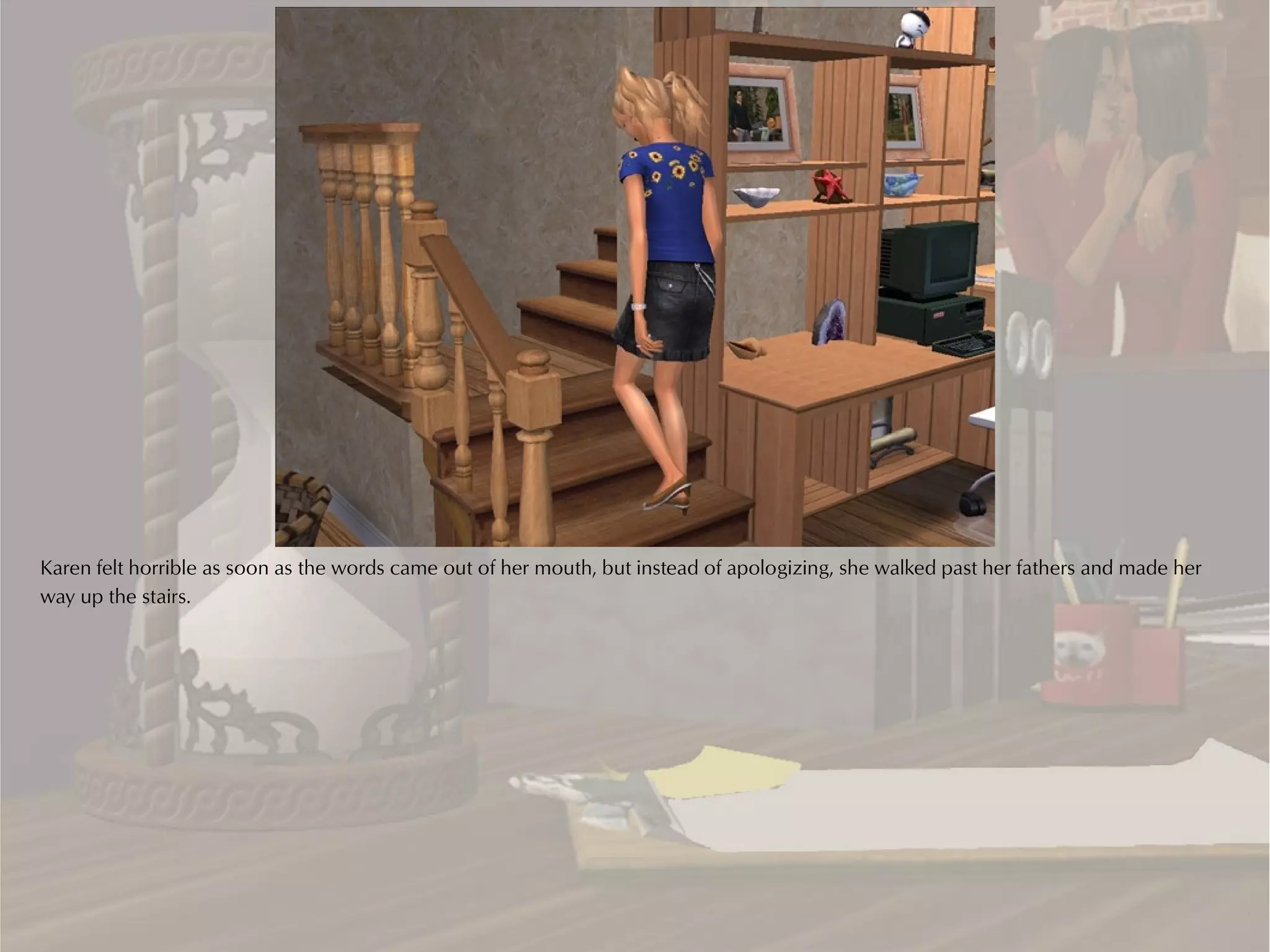 Karen felt horrible as soon as the words came out of her mouth, but instead of apologizing, she walked past her fathers and made her
way up the stairs.
 