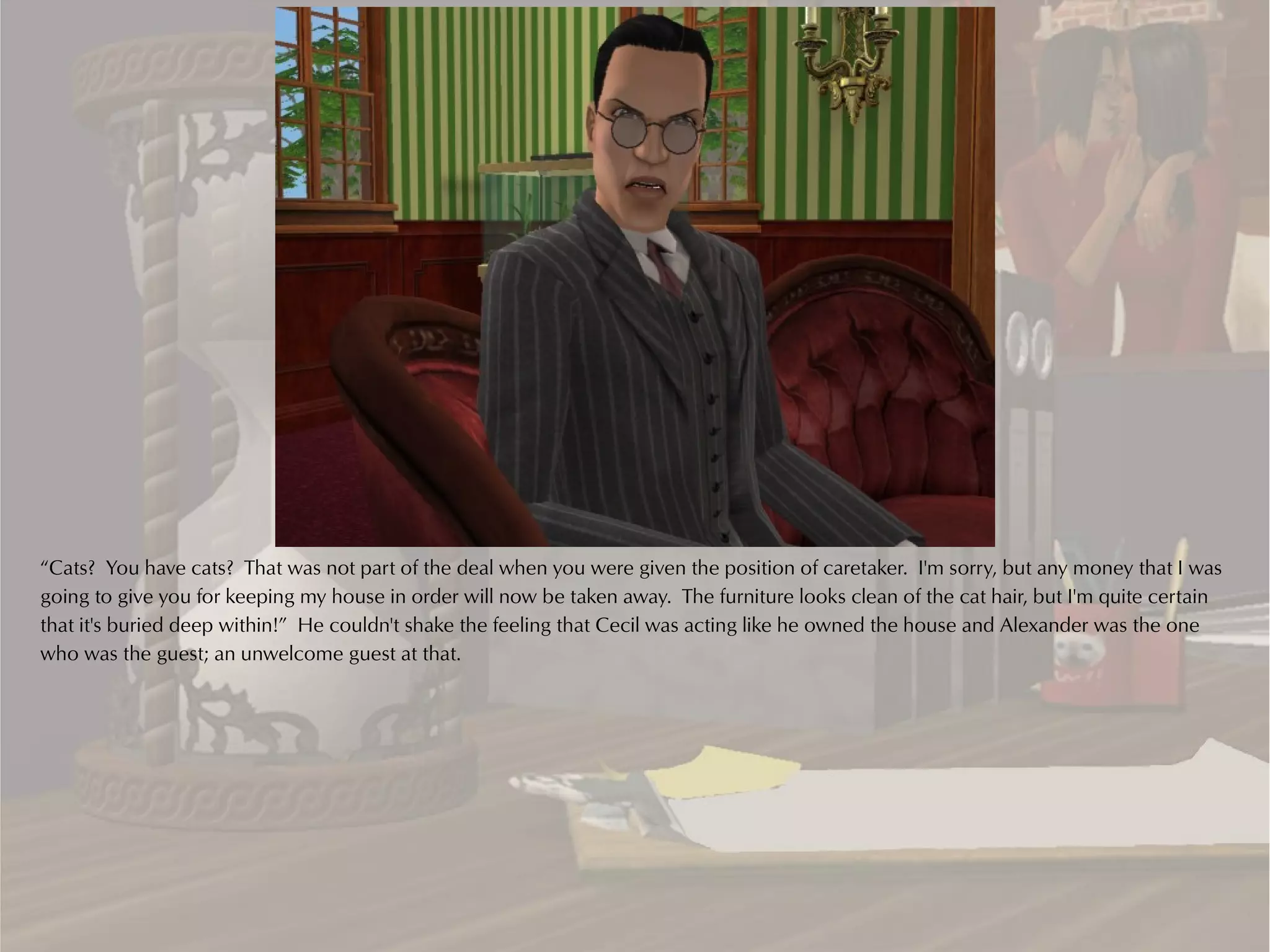 “Cats? You have cats? That was not part of the deal when you were given the position of caretaker. I'm sorry, but any money that I was
going to give you for keeping my house in order will now be taken away. The furniture looks clean of the cat hair, but I'm quite certain
that it's buried deep within!” He couldn't shake the feeling that Cecil was acting like he owned the house and Alexander was the one
who was the guest; an unwelcome guest at that.
 