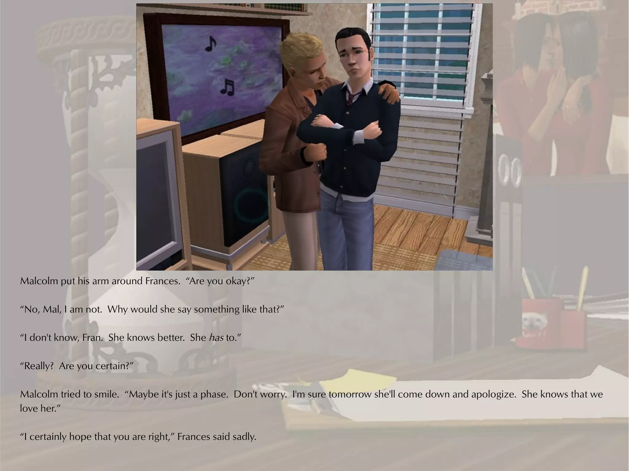 Malcolm put his arm around Frances. “Are you okay?”

“No, Mal, I am not. Why would she say something like that?”

“I don't know, Fran. She knows better. She has to.”

“Really? Are you certain?”

Malcolm tried to smile. “Maybe it's just a phase. Don't worry. I'm sure tomorrow she'll come down and apologize. She knows that we
love her.”

“I certainly hope that you are right,” Frances said sadly.
 