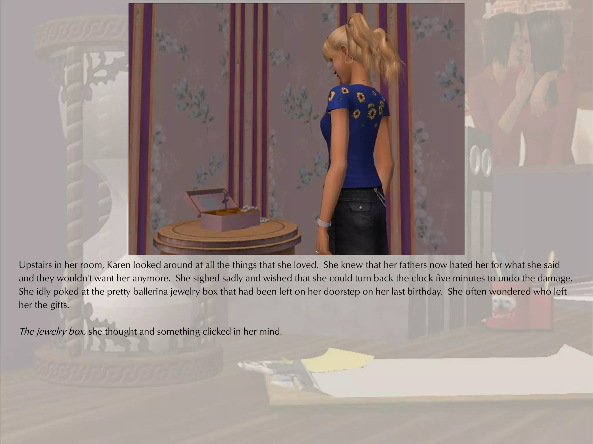 Upstairs in her room, Karen looked around at all the things that she loved. She knew that her fathers now hated her for what she said
and they wouldn't want her anymore. She sighed sadly and wished that she could turn back the clock five minutes to undo the damage.
She idly poked at the pretty ballerina jewelry box that had been left on her doorstep on her last birthday. She often wondered who left
her the gifts.

The jewelry box, she thought and something clicked in her mind.
 