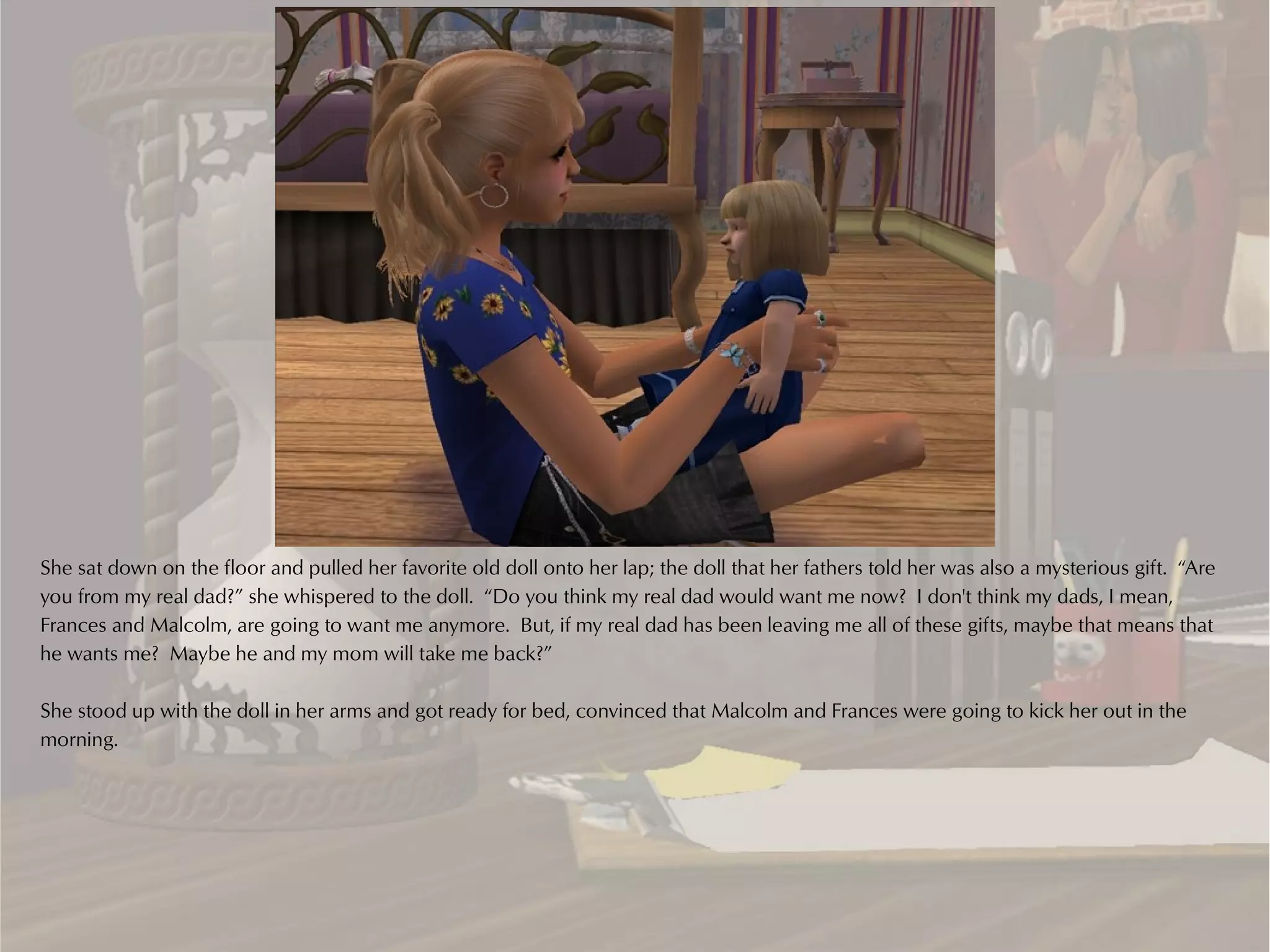 She sat down on the floor and pulled her favorite old doll onto her lap; the doll that her fathers told her was also a mysterious gift. “Are
you from my real dad?” she whispered to the doll. “Do you think my real dad would want me now? I don't think my dads, I mean,
Frances and Malcolm, are going to want me anymore. But, if my real dad has been leaving me all of these gifts, maybe that means that
he wants me? Maybe he and my mom will take me back?”

She stood up with the doll in her arms and got ready for bed, convinced that Malcolm and Frances were going to kick her out in the
morning.
 