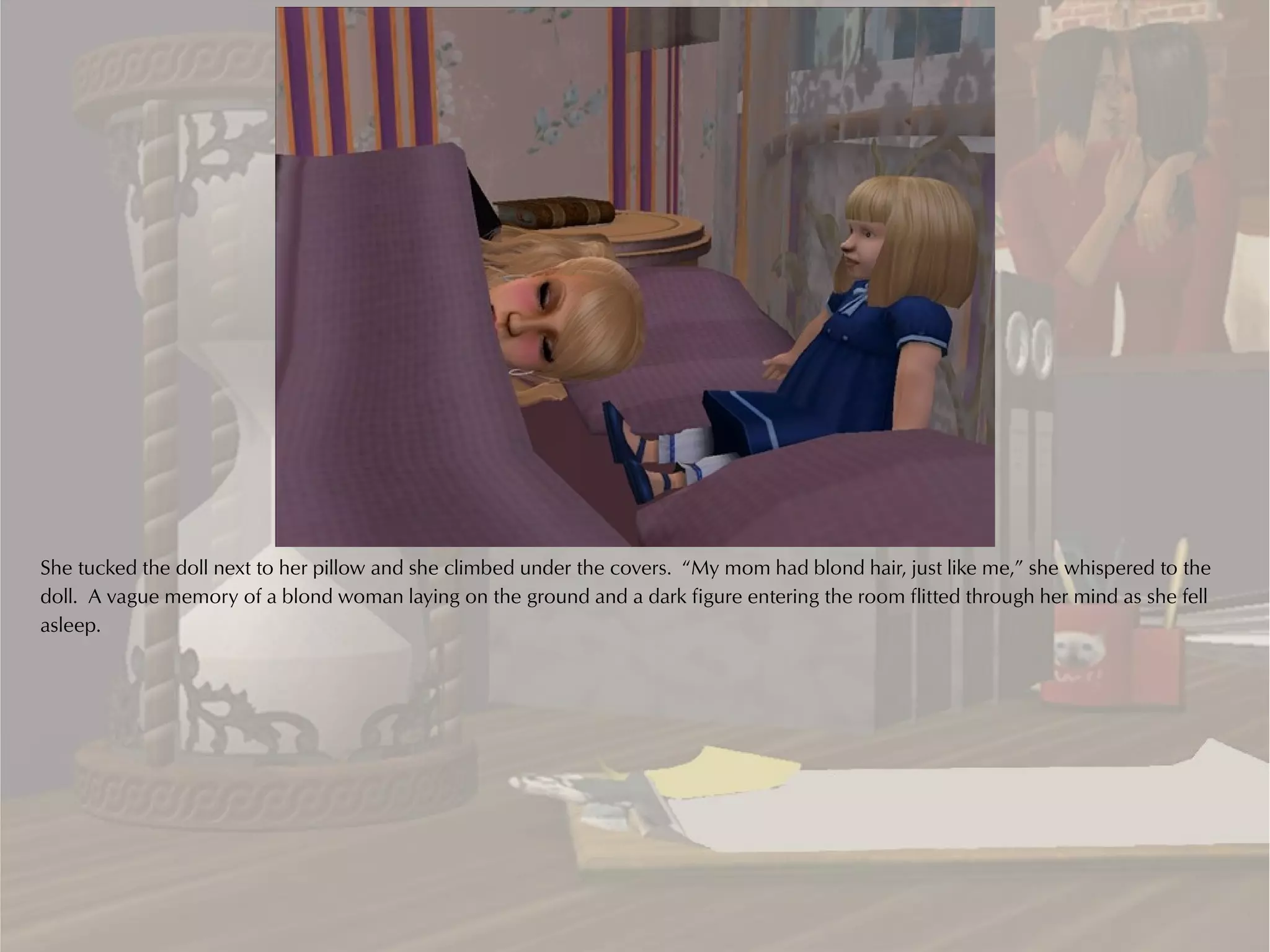 She tucked the doll next to her pillow and she climbed under the covers. “My mom had blond hair, just like me,” she whispered to the
doll. A vague memory of a blond woman laying on the ground and a dark figure entering the room flitted through her mind as she fell
asleep.
 