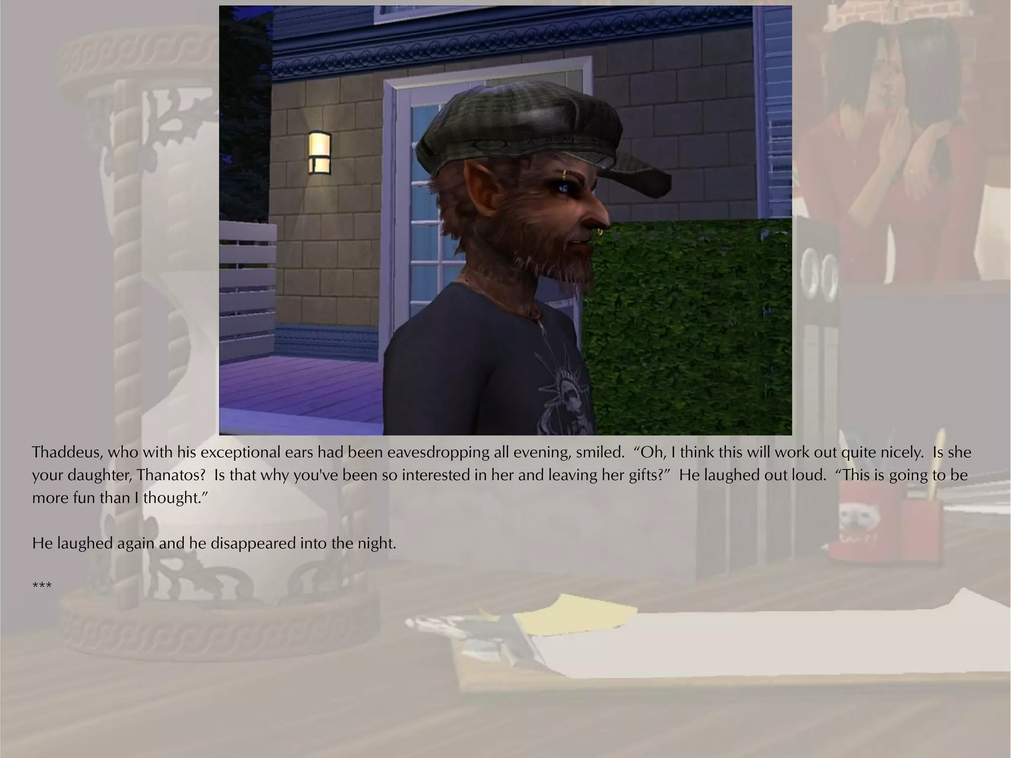 Thaddeus, who with his exceptional ears had been eavesdropping all evening, smiled. “Oh, I think this will work out quite nicely. Is she
your daughter, Thanatos? Is that why you've been so interested in her and leaving her gifts?” He laughed out loud. “This is going to be
more fun than I thought.”

He laughed again and he disappeared into the night.

***
 