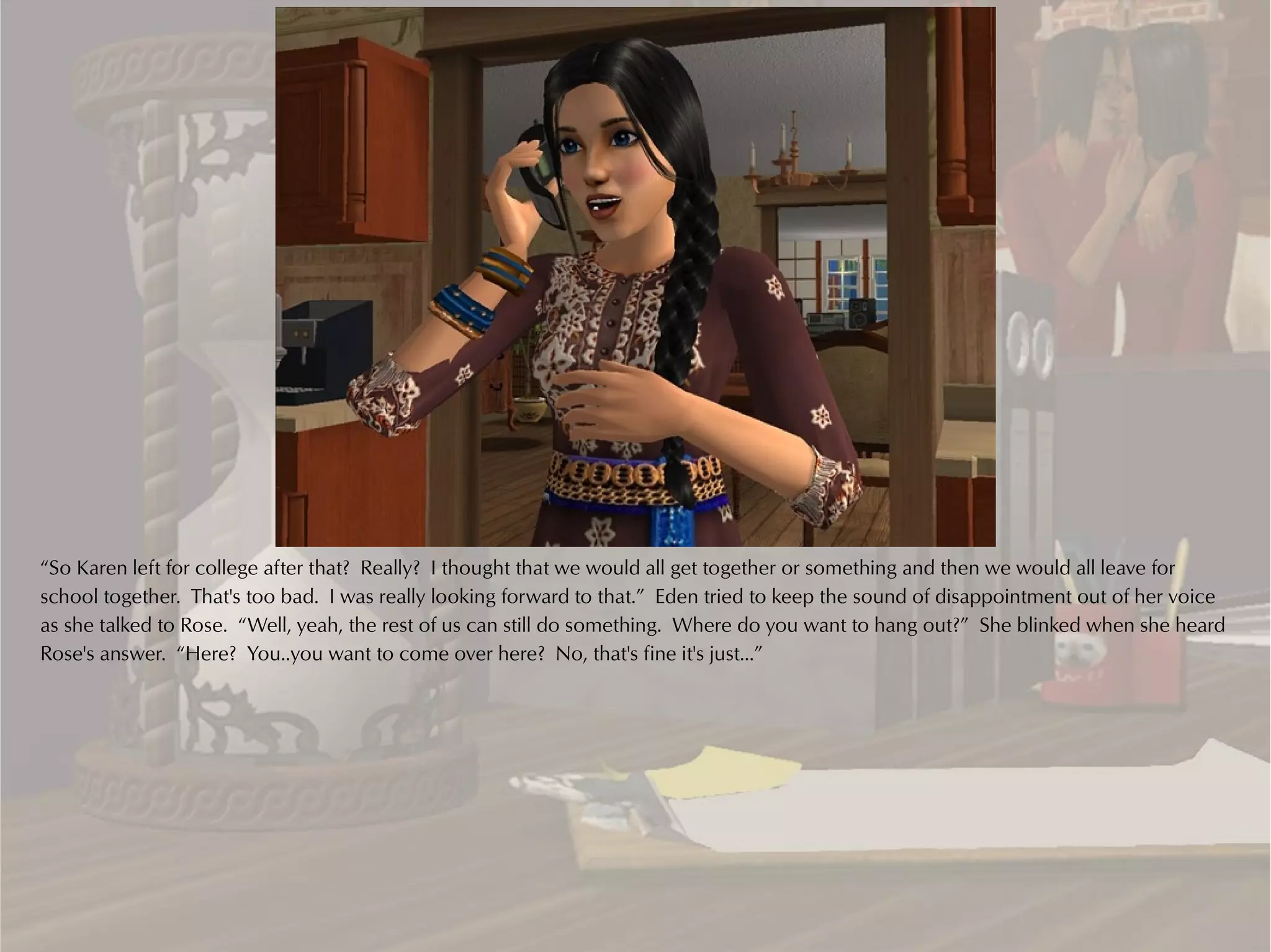 “So Karen left for college after that? Really? I thought that we would all get together or something and then we would all leave for
school together. That's too bad. I was really looking forward to that.” Eden tried to keep the sound of disappointment out of her voice
as she talked to Rose. “Well, yeah, the rest of us can still do something. Where do you want to hang out?” She blinked when she heard
Rose's answer. “Here? You..you want to come over here? No, that's fine it's just...”
 