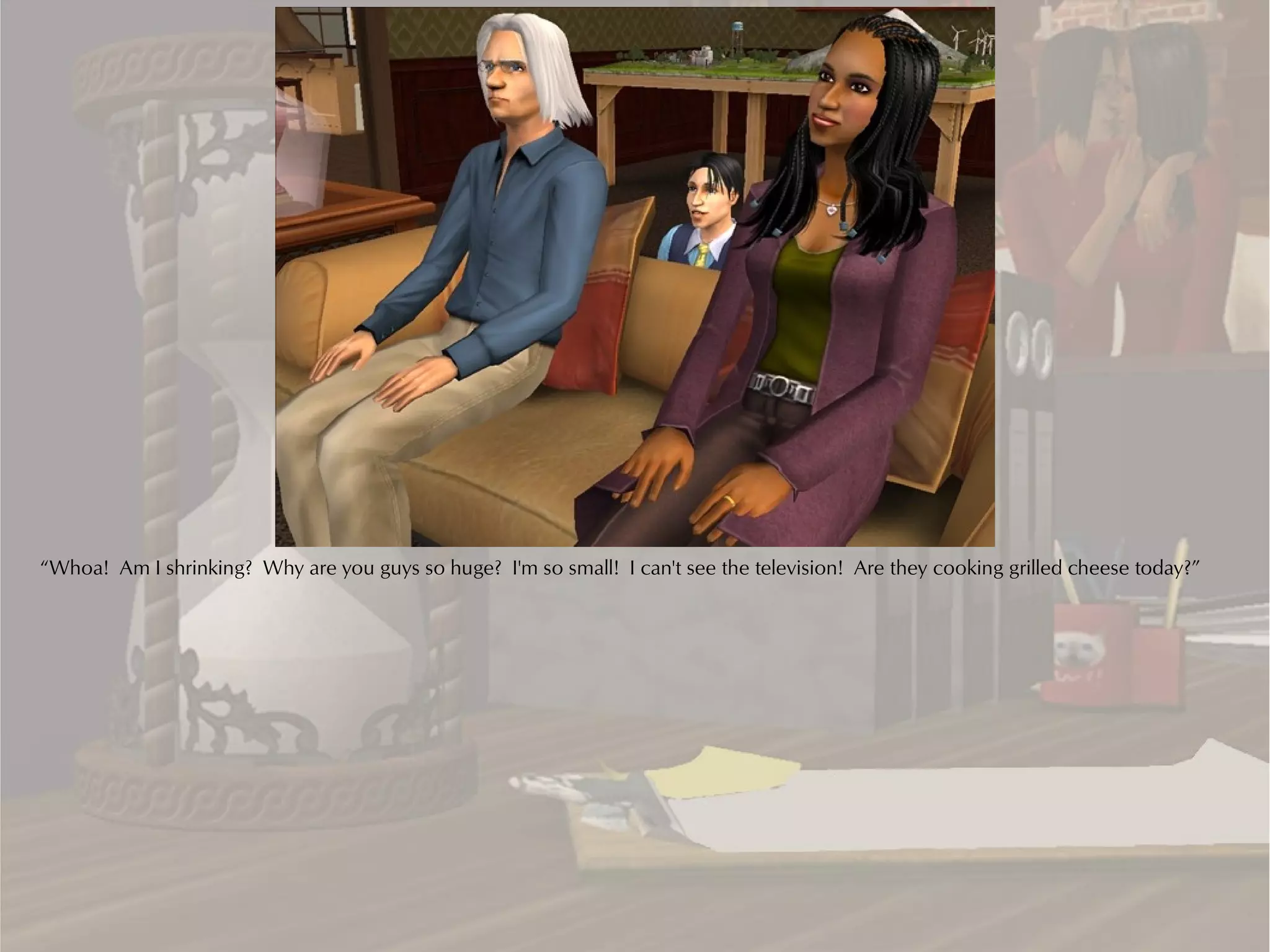 “Whoa! Am I shrinking? Why are you guys so huge? I'm so small! I can't see the television! Are they cooking grilled cheese today?”
 