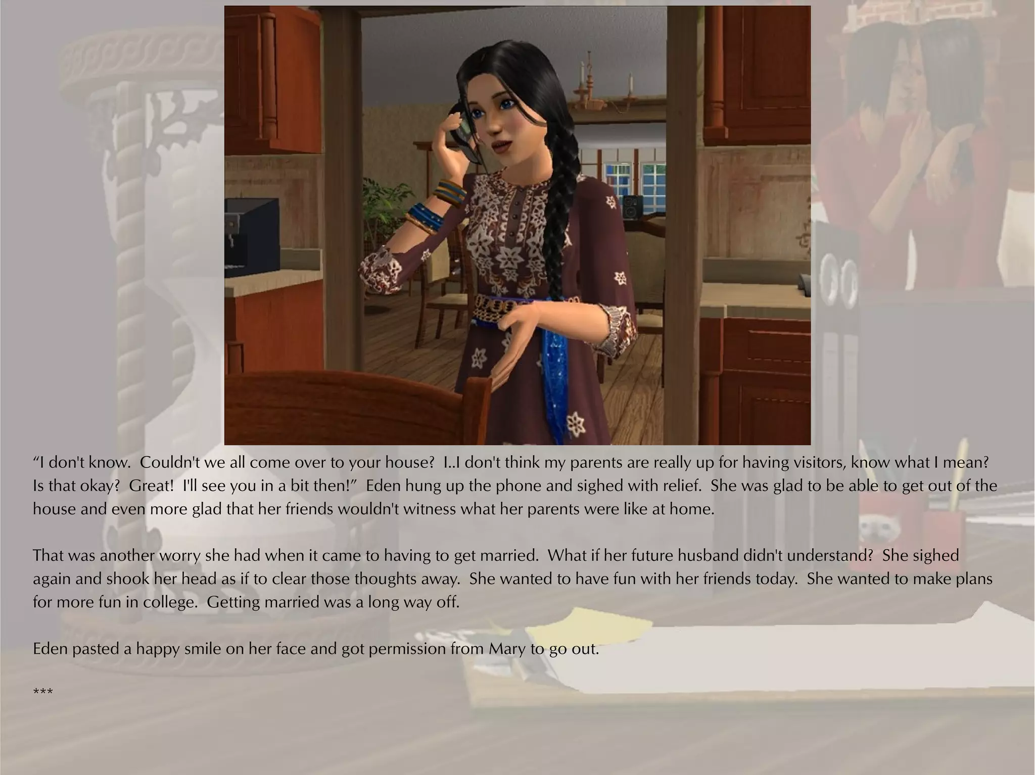 “I don't know. Couldn't we all come over to your house? I..I don't think my parents are really up for having visitors, know what I mean?
Is that okay? Great! I'll see you in a bit then!” Eden hung up the phone and sighed with relief. She was glad to be able to get out of the
house and even more glad that her friends wouldn't witness what her parents were like at home.

That was another worry she had when it came to having to get married. What if her future husband didn't understand? She sighed
again and shook her head as if to clear those thoughts away. She wanted to have fun with her friends today. She wanted to make plans
for more fun in college. Getting married was a long way off.

Eden pasted a happy smile on her face and got permission from Mary to go out.

***
 