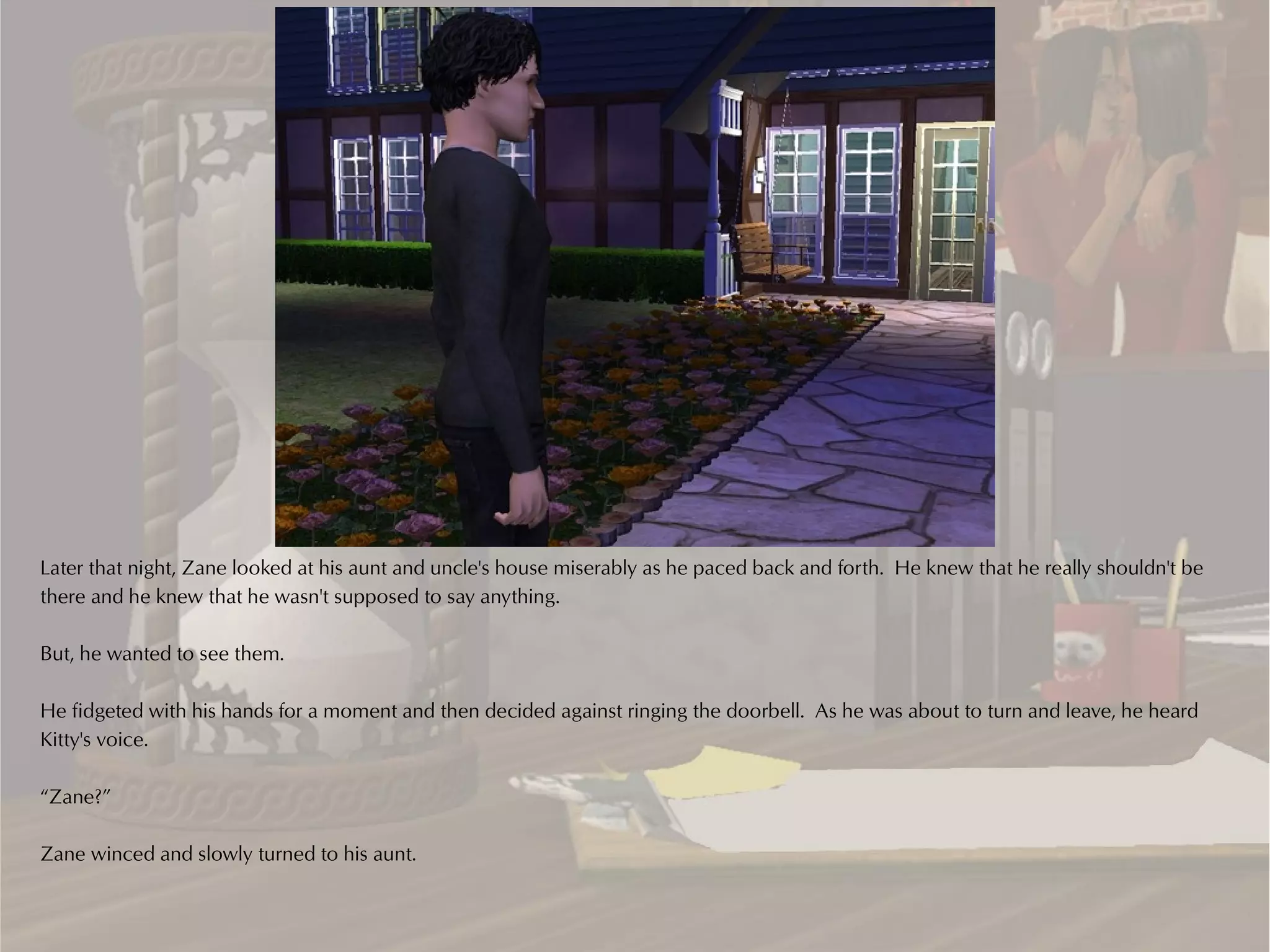Later that night, Zane looked at his aunt and uncle's house miserably as he paced back and forth. He knew that he really shouldn't be
there and he knew that he wasn't supposed to say anything.

But, he wanted to see them.

He fidgeted with his hands for a moment and then decided against ringing the doorbell. As he was about to turn and leave, he heard
Kitty's voice.

“Zane?”

Zane winced and slowly turned to his aunt.
 