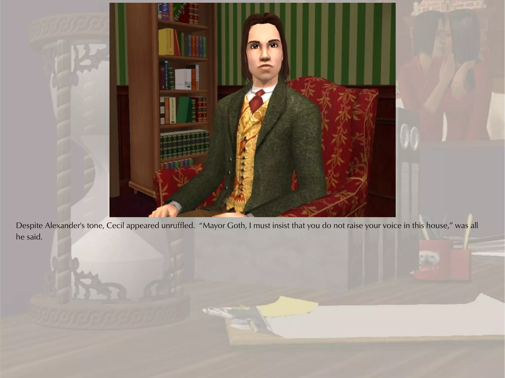 Despite Alexander's tone, Cecil appeared unruffled. “Mayor Goth, I must insist that you do not raise your voice in this house,” was all
he said.
 