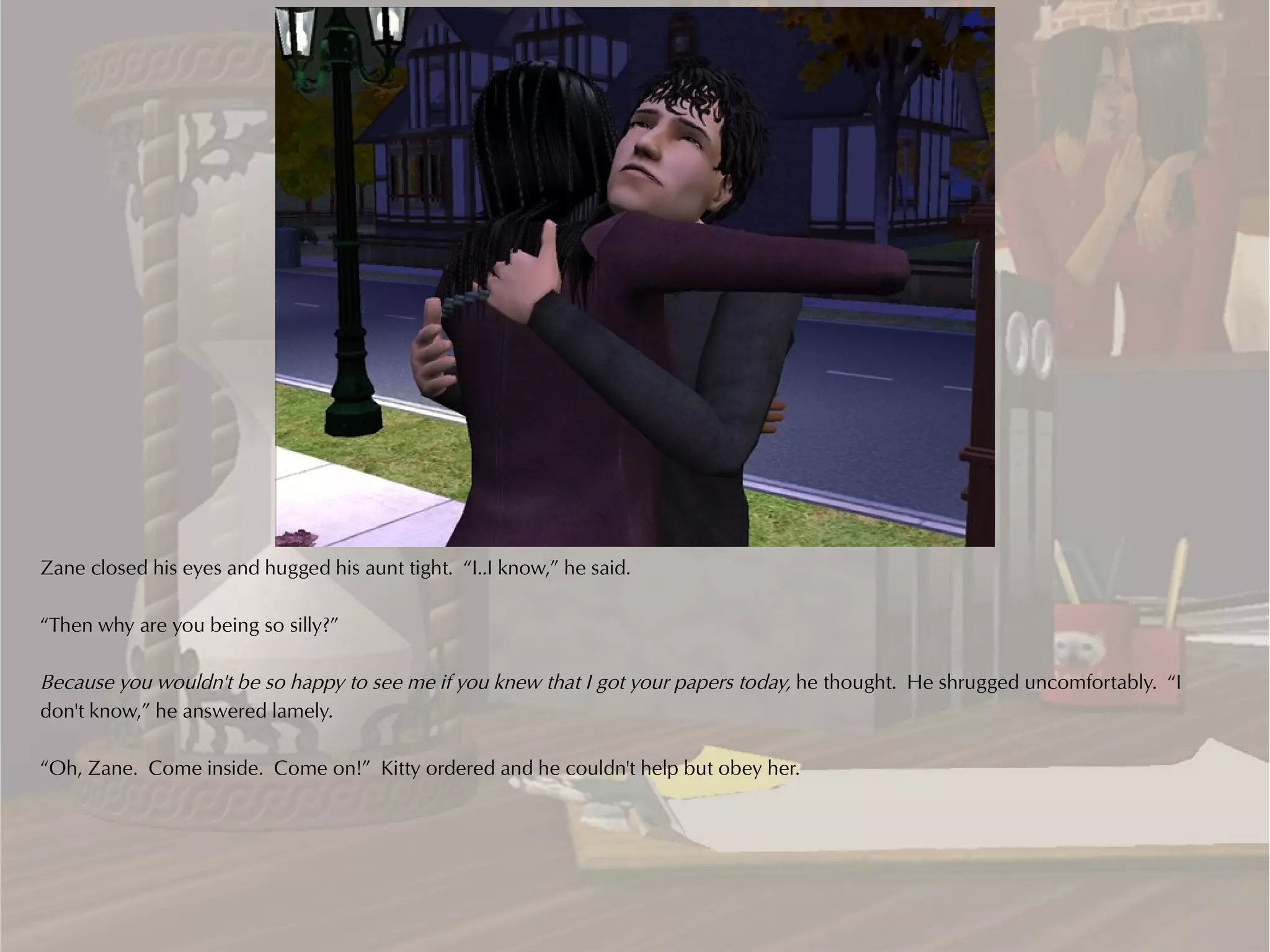 Zane closed his eyes and hugged his aunt tight. “I..I know,” he said.

“Then why are you being so silly?”

Because you wouldn't be so happy to see me if you knew that I got your papers today, he thought. He shrugged uncomfortably. “I
don't know,” he answered lamely.

“Oh, Zane. Come inside. Come on!” Kitty ordered and he couldn't help but obey her.
 