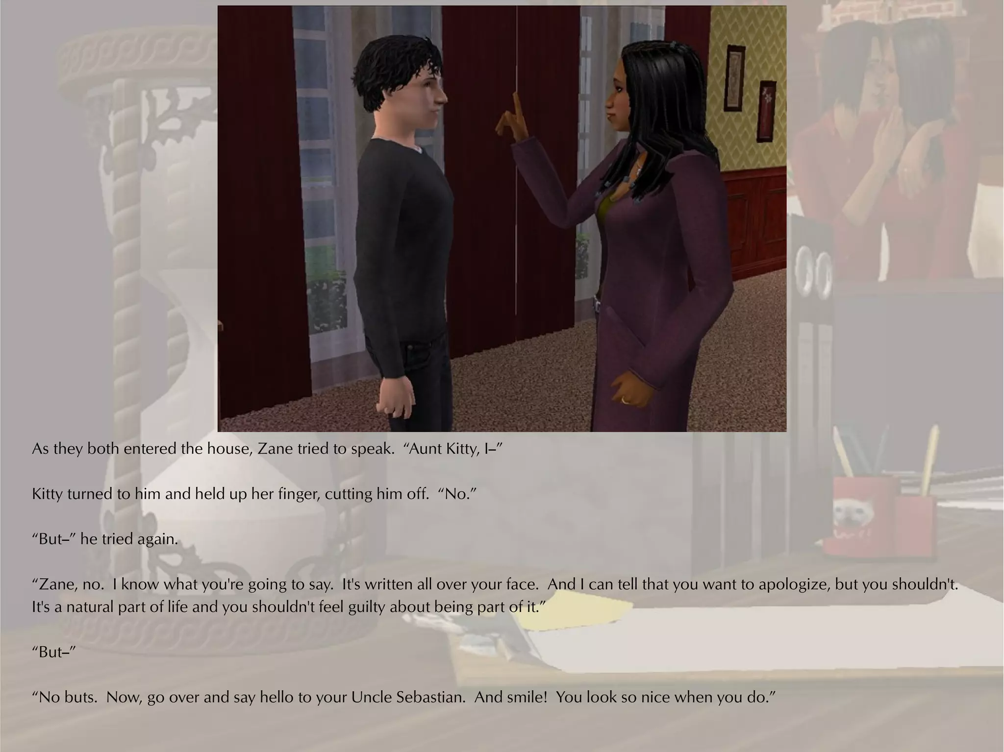 As they both entered the house, Zane tried to speak. “Aunt Kitty, I--”

Kitty turned to him and held up her finger, cutting him off. “No.”

“But--” he tried again.

“Zane, no. I know what you're going to say. It's written all over your face. And I can tell that you want to apologize, but you shouldn't.
It's a natural part of life and you shouldn't feel guilty about being part of it.”

“But--”

“No buts. Now, go over and say hello to your Uncle Sebastian. And smile! You look so nice when you do.”
 