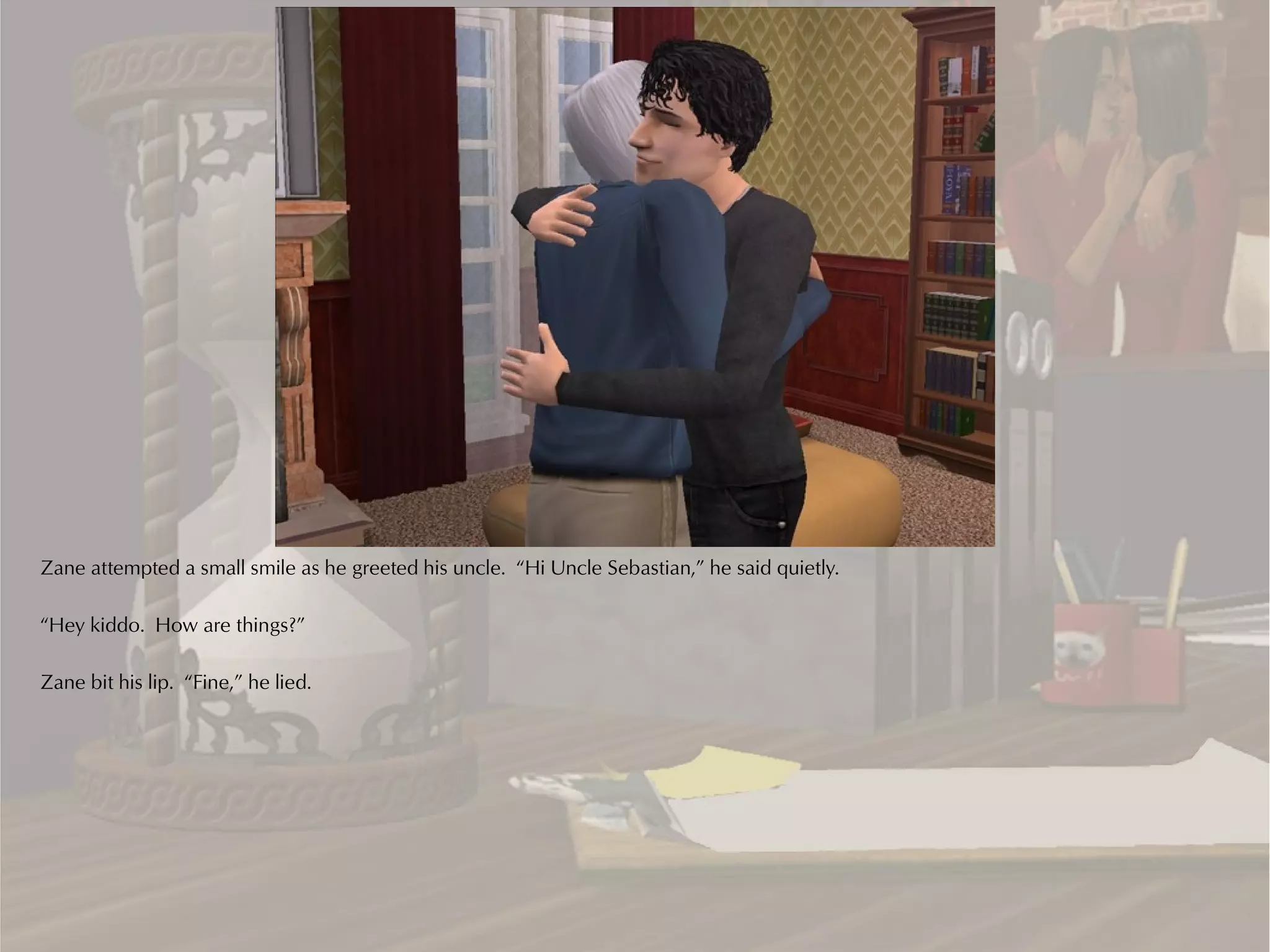Zane attempted a small smile as he greeted his uncle. “Hi Uncle Sebastian,” he said quietly.

“Hey kiddo. How are things?”

Zane bit his lip. “Fine,” he lied.
 