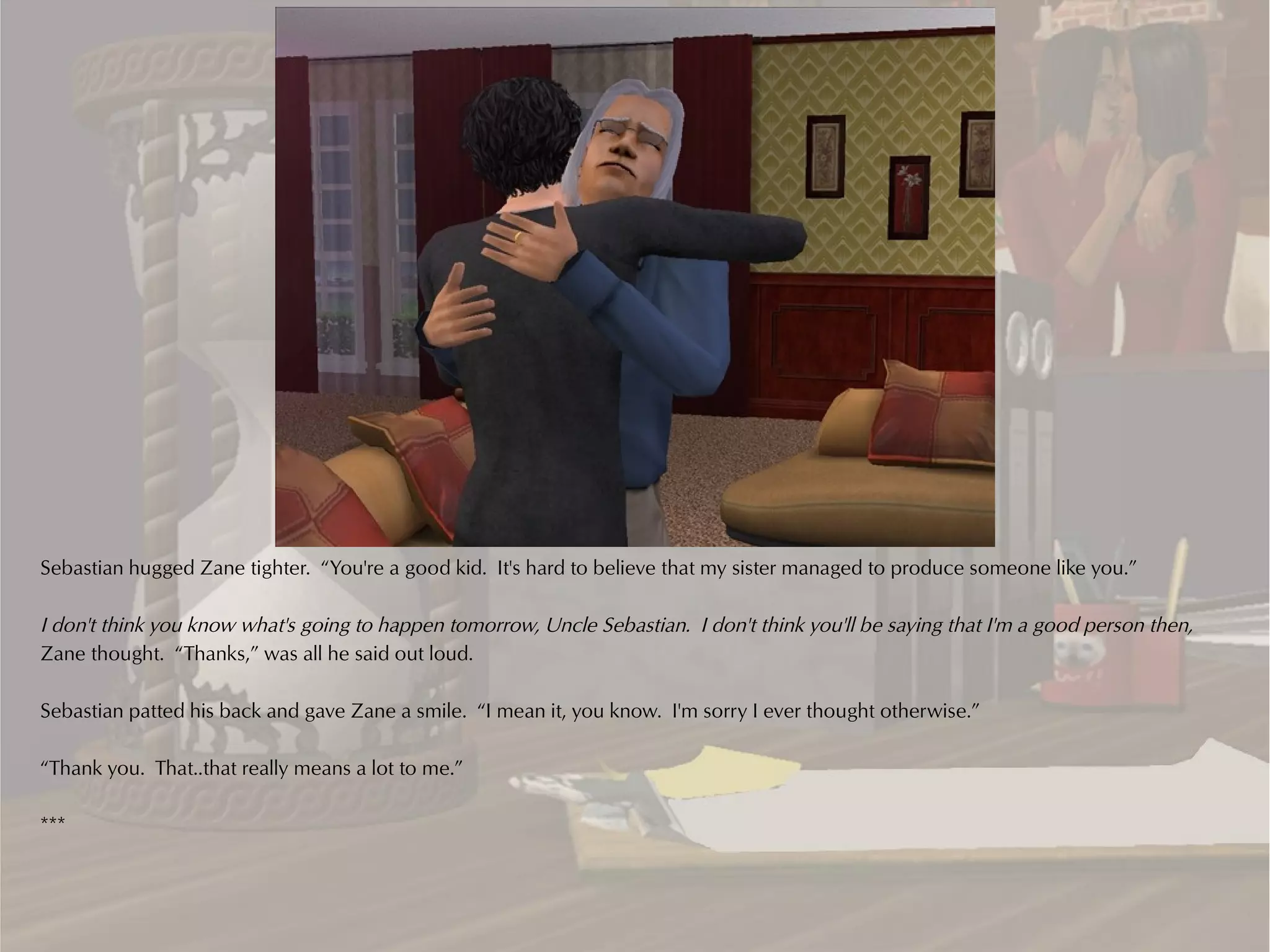 Sebastian hugged Zane tighter. “You're a good kid. It's hard to believe that my sister managed to produce someone like you.”

I don't think you know what's going to happen tomorrow, Uncle Sebastian. I don't think you'll be saying that I'm a good person then,
Zane thought. “Thanks,” was all he said out loud.

Sebastian patted his back and gave Zane a smile. “I mean it, you know. I'm sorry I ever thought otherwise.”

“Thank you. That..that really means a lot to me.”

***
 