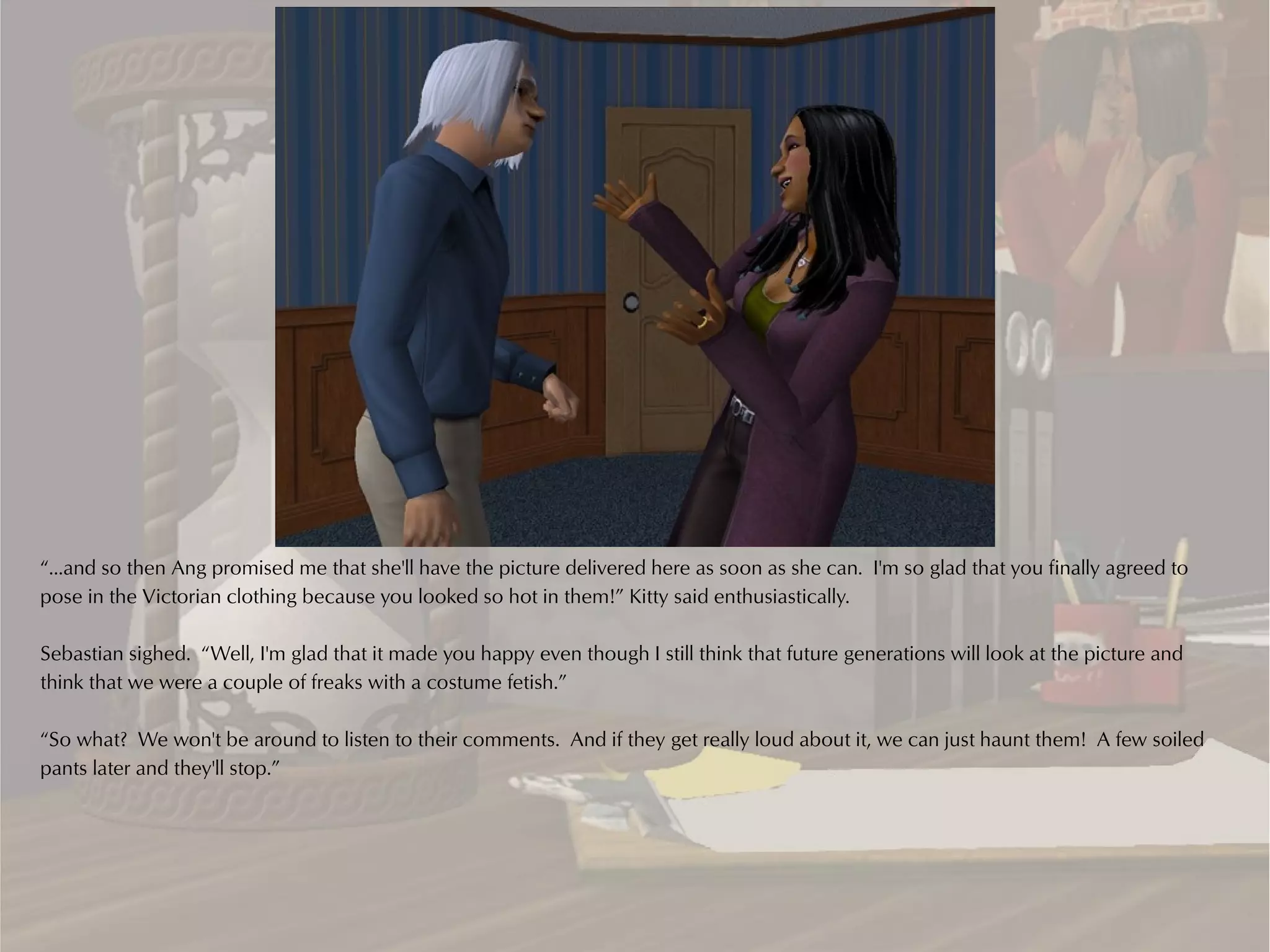 “...and so then Ang promised me that she'll have the picture delivered here as soon as she can. I'm so glad that you finally agreed to
pose in the Victorian clothing because you looked so hot in them!” Kitty said enthusiastically.

Sebastian sighed. “Well, I'm glad that it made you happy even though I still think that future generations will look at the picture and
think that we were a couple of freaks with a costume fetish.”

“So what? We won't be around to listen to their comments. And if they get really loud about it, we can just haunt them! A few soiled
pants later and they'll stop.”
 