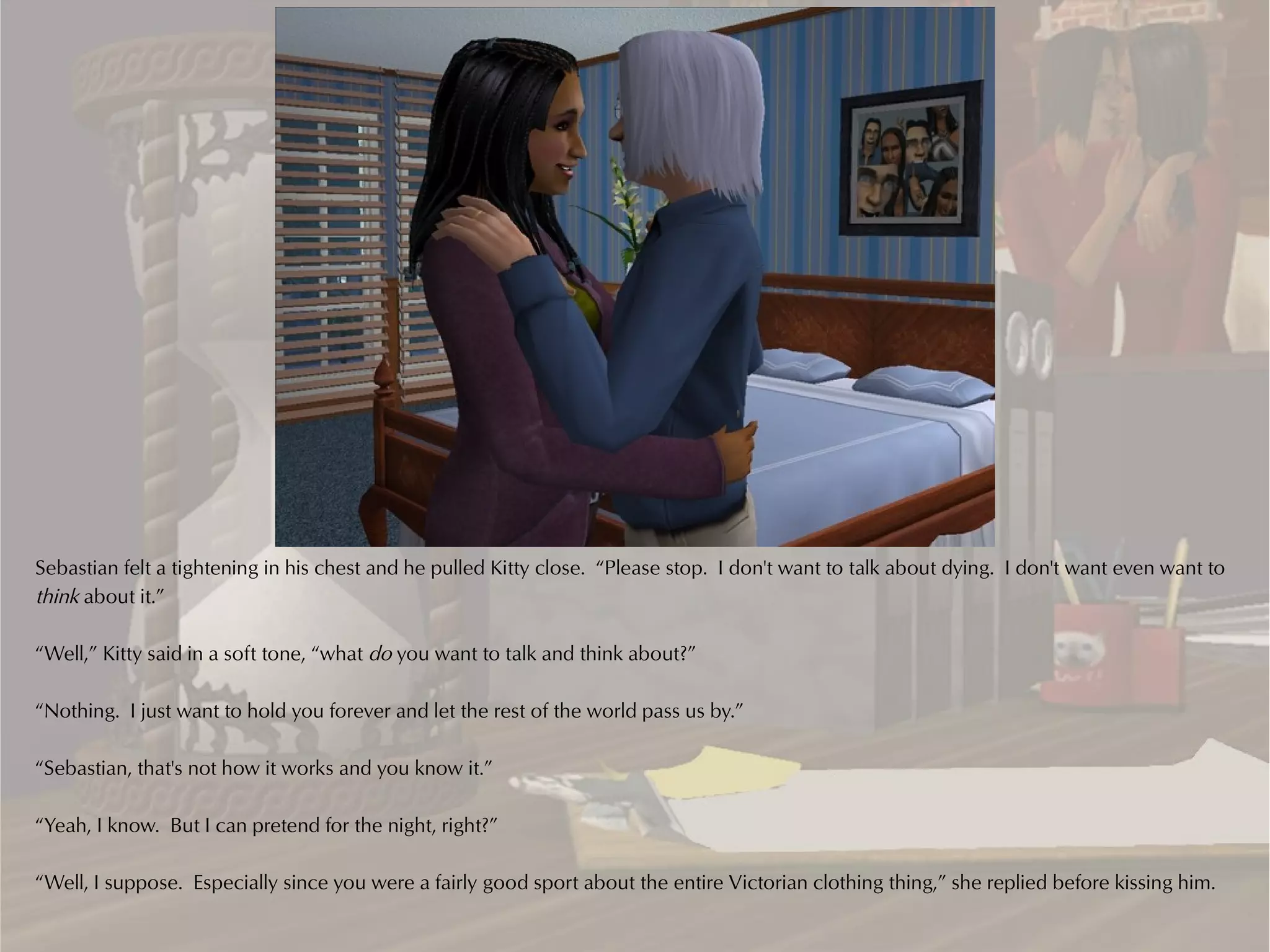 Sebastian felt a tightening in his chest and he pulled Kitty close. “Please stop. I don't want to talk about dying. I don't want even want to
think about it.”

“Well,” Kitty said in a soft tone, “what do you want to talk and think about?”

“Nothing. I just want to hold you forever and let the rest of the world pass us by.”

“Sebastian, that's not how it works and you know it.”

“Yeah, I know. But I can pretend for the night, right?”

“Well, I suppose. Especially since you were a fairly good sport about the entire Victorian clothing thing,” she replied before kissing him.
 