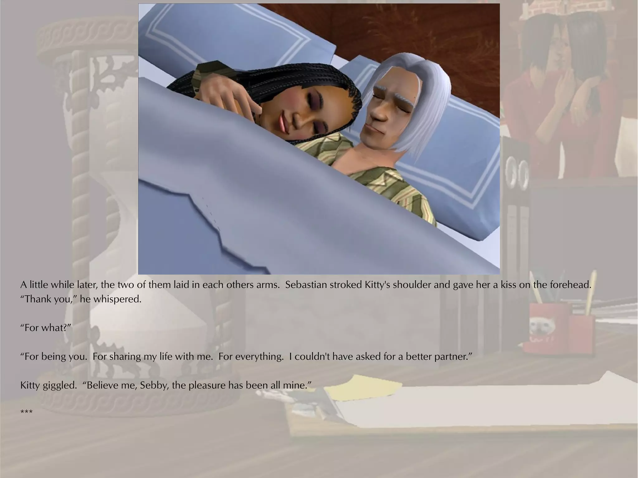 A little while later, the two of them laid in each others arms. Sebastian stroked Kitty's shoulder and gave her a kiss on the forehead.
“Thank you,” he whispered.

“For what?”

“For being you. For sharing my life with me. For everything. I couldn't have asked for a better partner.”

Kitty giggled. “Believe me, Sebby, the pleasure has been all mine.”

***
 