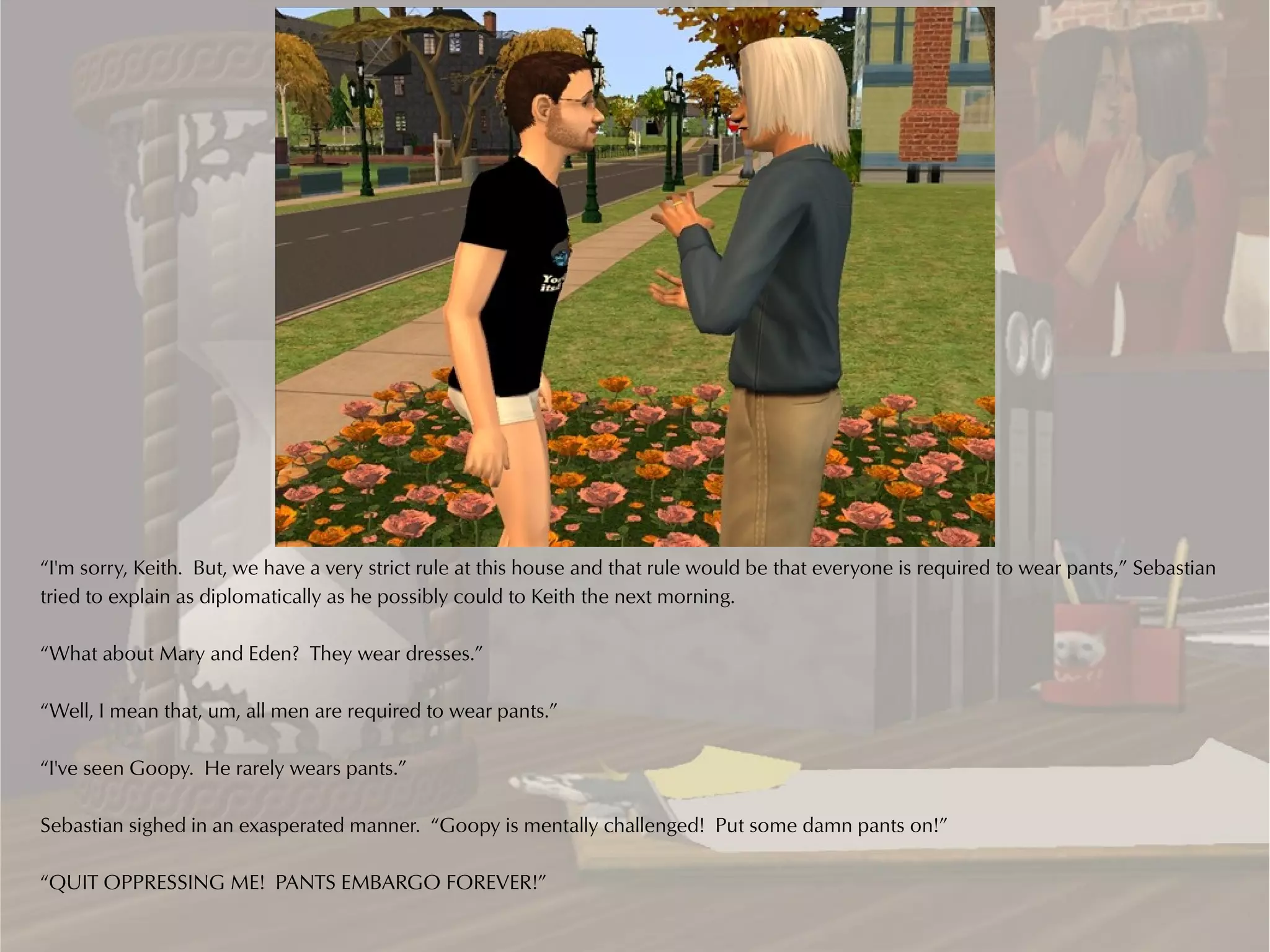 “I'm sorry, Keith. But, we have a very strict rule at this house and that rule would be that everyone is required to wear pants,” Sebastian
tried to explain as diplomatically as he possibly could to Keith the next morning.

“What about Mary and Eden? They wear dresses.”

“Well, I mean that, um, all men are required to wear pants.”

“I've seen Goopy. He rarely wears pants.”

Sebastian sighed in an exasperated manner. “Goopy is mentally challenged! Put some damn pants on!”

“QUIT OPPRESSING ME! PANTS EMBARGO FOREVER!”
 
