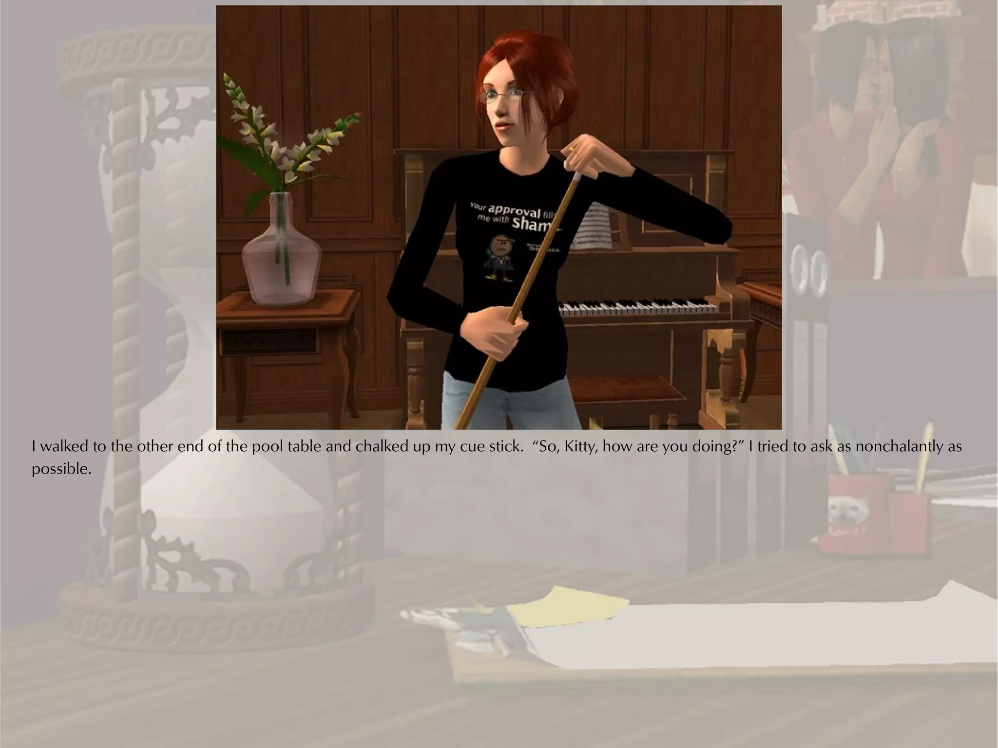 I walked to the other end of the pool table and chalked up my cue stick. “So, Kitty, how are you doing?” I tried to ask as nonchalantly as
possible.
 