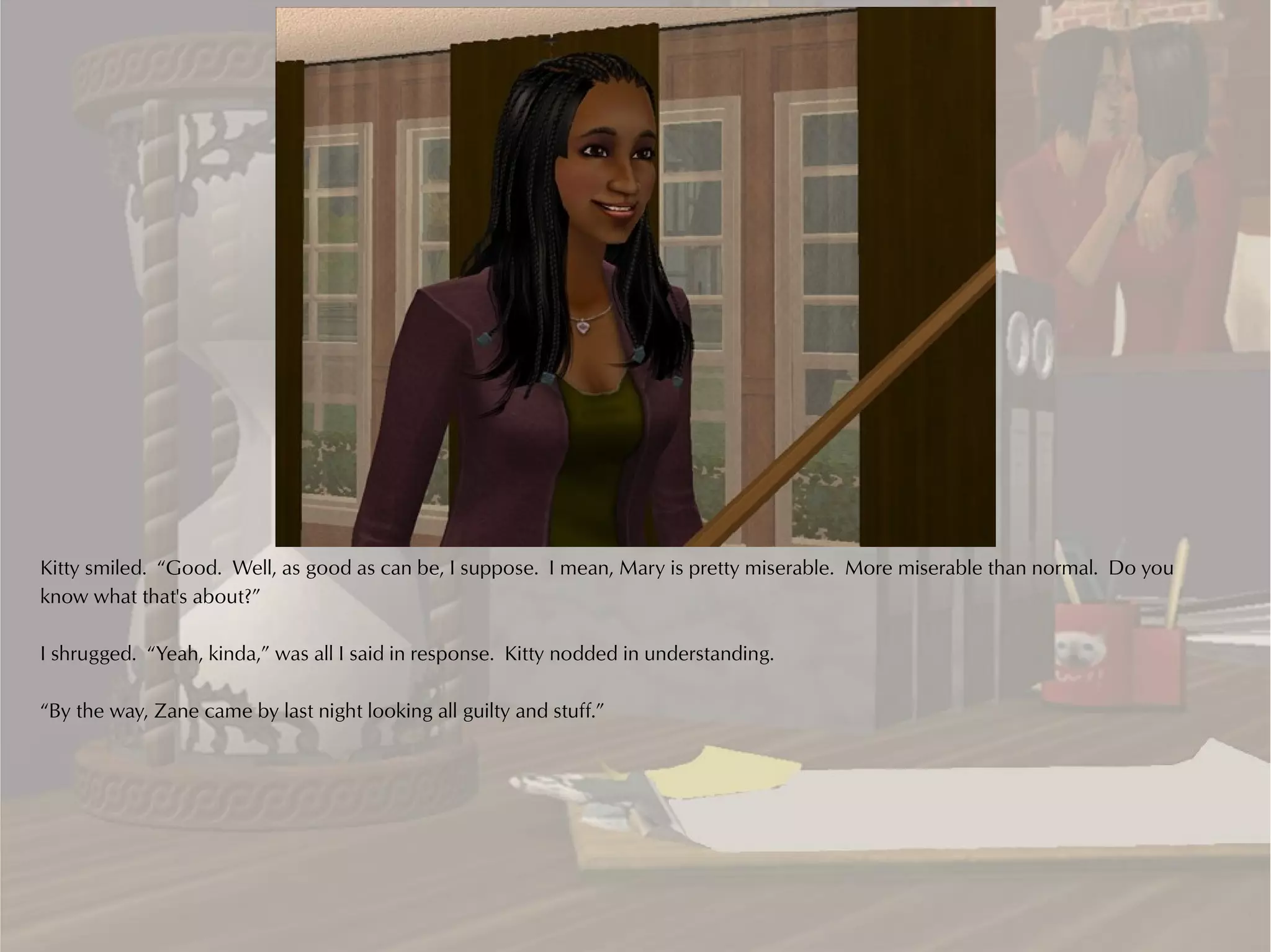 Kitty smiled. “Good. Well, as good as can be, I suppose. I mean, Mary is pretty miserable. More miserable than normal. Do you
know what that's about?”

I shrugged. “Yeah, kinda,” was all I said in response. Kitty nodded in understanding.

“By the way, Zane came by last night looking all guilty and stuff.”
 